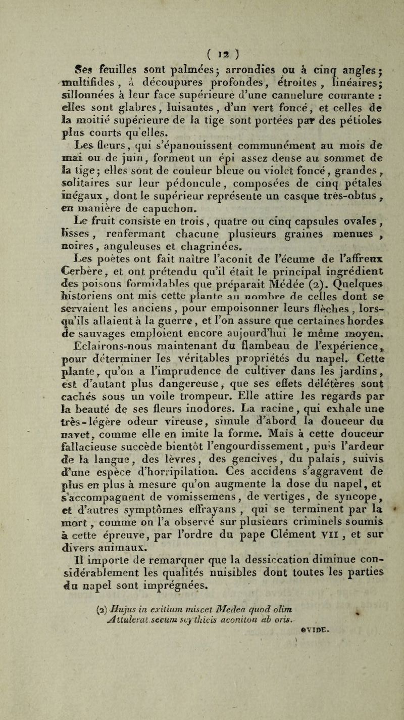 Ses feuilles sont palmées* arrondies ou à cinq angles; multifîdes, à découpures profondes, étroites, linéaires; sillonnées à leur face supérieure d’une cannelure courante : elles sont glabres, luisantes, d’un vert foncé, et celles de la moitié supérieure de la tige sont portées par des pétioles plus courts qu elles. Les fleurs, qui s’épanouissent communément au mois de mai ou de juin, forment un épi assez dense au sommet de la tige; elles sont de couleur bleue ou violet foncé, grandes , solitaires sur leur pédoncule, composées de cinq pétales inégaux , dont le supérieur représente un casque très-obtus , en manière de capuchon. Le fruit consiste en trois , quatre ou cinq capsules ovales , lisses, renfermant chacune plusieurs graines menues , noires, anguleuses et chagrinées. Les poètes ont fait naître l’aconit de l’écume de l’affreux Cerbère, et ont prétendu qu’il était le principal ingrédient des poisons formidables que préparait Médée (2). Quelques Mstoriens ont mis cette plante an nombre de celles dont se servaient les anciens, pour empoisonner leurs flèches , lors- qu’ils allaient à la guerre, et l’on assure que certaines hordes de sauvages emploient encore aujourd’hui le même moyen. Eclairons-nous maintenant du flambeau de l’expérience % pour déterminer les véritables propriétés du napel. Cette plante, qu’011 a l’imprudence de cultiver dans les jardins, est d’autant plus dangereuse, que ses effets délétères sont cachés sous un voile trompeur. Elle attire les regards par la beauté de ses fleurs inodores. La racine, qui exhale une très-légère odeur vireuse, simule d’abord la douceur du navet, comme elle en imite la forme. Mais à cette douceur fallacieuse succède bientôt l’engourdissement, puis l’ardeur de la langue, des lèvres, des gencives, du palais, suivis d’ane espèce d’horripilation. Ces accidens s’aggravent de plus en plus à mesure qu’on augmente la dose du napel, et s’accompagnent de vomissemens, de vertiges, de syncope, et d’autres symptômes effrayans , qui se terminent par la mort , comme on l’a observé sur plusieurs criminels soumis à cette épreuve, par l’ordre du pape Clément Vil , et sur divers animaux. Il importe de remarquer que la dessiccation diminue con- sidérablement les qualités nuisibles dont toutes les parties du napel sont imprégnées. (3) Hujus in exitium miscet. Medea quod olim Attuletai sccum scythicis aconiton ab oris. «VIDE.
