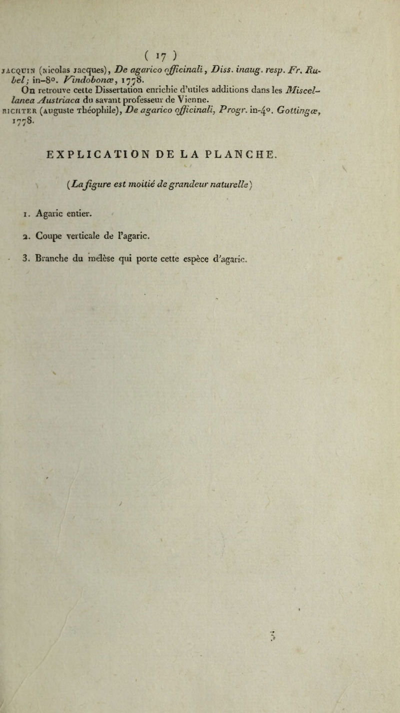 ( >7 ) jACQüii» (Nicolas Jacques), De agarico ojjicinali, Diss. inaug. resp. Fr. Ru- bel; in-8°. Findobonœ, 1778. On retrouve cette Dissertation enrichie d’utiles additions dans les Miscel- lanea Austriaca du savant professeur de Vienne. RicriTER (Auguste Théophile), De agarico ojflicinaü, Progr. in-4°. Gotiingœ, 1778. EXPLICATION DE LA PLANCHE. {Lafigure est moitié de grandeur naturelle) 1. Agaric entier. 2. Coupe verticale de l’agaric. 3. Branche du rnélèse qui porte cette espèce d’agaric.