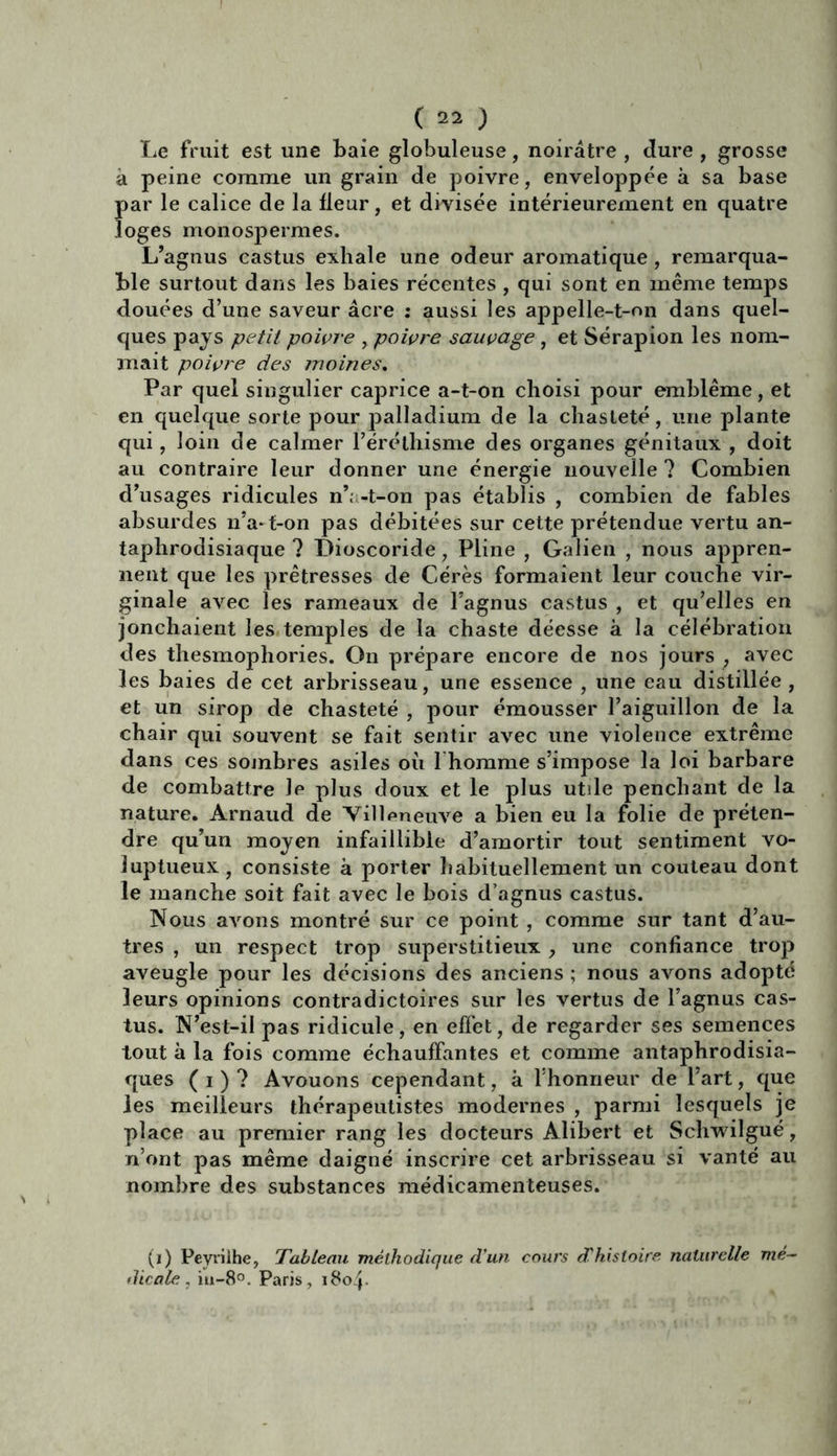 Le fruit est une baie globuleuse, noirâtre , dure , grosse â peine comme un grain de poivre, enveloppée à sa base par le calice de la fleur, et divisée intérieurement en quatre loges monospermes. L’agnus castus exhale une odeur aromatique, remarqua- ble surtout dans les baies récentes , qui sont en même temps douées d’une saveur âcre : aussi les appelle-t-on dans quel- ques pays petit poivre , poivre sauvage, et Sérapion les nom- mait poivre des moines. Par quel singulier caprice a-t-on choisi pour emblème, et en quelque sorte pour palladium de la chasteté, une plante qui, loin de calmer l’éréthisme des organes génitaux , doit au contraire leur donner une énergie nouvelle ? Combien d’usages ridicules n’. -t-on pas établis , combien de fables absurdes n’a* t-on pas débitées sur cette prétendue vertu an- taphrodisiaque ? Dioscoride, Pline , Galien , nous appren- nent que les prêtresses de Cérès formaient leur couche vir- ginale avec les rameaux de l’agnus castus , et qu’elles en jonchaient les temples de la chaste déesse à la célébration des thesmophories. On prépare encore de nos jours , avec les baies de cet arbrisseau, une essence , une eau distillée , et un sirop de chasteté , pour émousser l’aiguillon de la chair qui souvent se fait sentir avec une violence extrême dans ces sombres asiles où l homme s’impose la loi barbare de combattre Je plus doux et le plus utile penchant de la nature. Arnaud de Villeneuve a bien eu la folie de préten- dre qu’un moyen infaillible d’amortir tout sentiment vo- luptueux, consiste à porter habituellement un couteau dont le manche soit fait avec le bois d’agnus castus. Nous avons montré sur ce point , comme sur tant d’au- tres , un respect trop superstitieux, une confiance trop aveugle pour les décisions des anciens ; nous avons adopté leurs opinions contradictoires sur les vertus de l’agnus cas- tus. N’est-il pas ridicule, en effet, de regarder ses semences tout à la fois comme échauffantes et comme antaphrodisia- ques ( i ) ? Avouons cependant, à l’honneur de l’art, que les meilleurs thérapeutistes modernes , parmi lesquels je place au premier rang les docteurs Alibert et Schwilgué, n’ont pas même daigné inscrire cet arbrisseau si vanté au nombre des substances médicamenteuses. (i) Peyvilhe, Tableau méthodique d’un cours d'histoire naturelle mé- dicale , iu-8°. Paris, i8c>4-