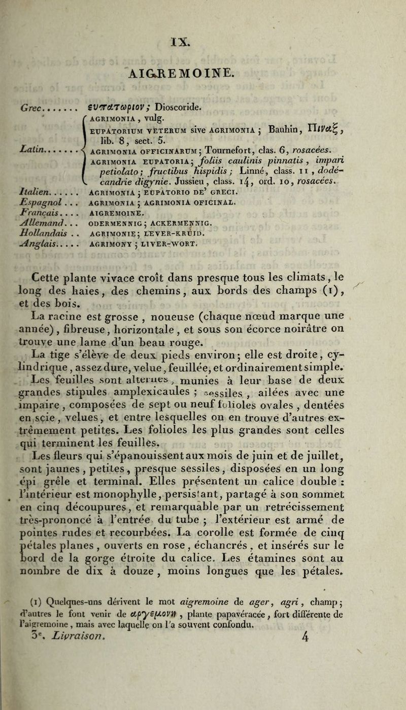AIGB.E MOINE. Grec SlirroiTcopiov ; Dioscoride. Î AGRIMONIA , vulg. eupatorium vèterum sive agrimonia j Bauhin, TUVet^ , lib. 8, sect. 5. agrimonia officinarumj Tournefort, clas. 6, rosacées. agrimonia eupatoriaj foliis caulinis pinnatis , impari petiolato; fructibus hispidis ; Linné, class. n , dodé- candrie digynie. Jussieu, class. 14, ord. io, rosacées. Italien agrimonia 3 eupatorio de’ greci. Espagnol. . . agrimonia 3 agrimonia oficinal. Français. . . . aigremqine. Allemand. .. odermennig; ackermennig. Hollandais . . agrimonie; lever-kréid. Anglais agrimony 3 liver-wort. Cette plante yivace croît dans presque tous les climats, le long des haies, des chemins, aux bords des champs (1), et des bois. La racine est grosse , noueuse (chaque nœud marque une année) , fibreuse, horizontale, et sous son écorce noirâtre on trouve une lame d’un beau rouge. La tige s’élève de deux pieds environ3 elle est droite, cy- lindrique , assez dure, velue, feuillée, et ordinairement simple. Les feuilles sont alternes, munies à leur base de deux grandes stipules amplexicaules ; asiles , ailées avec une impaire , composées de sept ou neuf folioles ovales , dentées en scie, velues, et entre lesquelles on en trouve d’autres ex- trêmement petites. Les folioles les plus grandes sont celles qui terminent les feuilles. Les fleurs qui s’épanouissent aux mois de juin et de juillet, sont jaunes, petites, presque sessiles, disposées en un long épi grêle et terminal. Elles présentent un calice double : l’intérieur est monophylle, persisîant, partagé à son sommet en cinq découpures, et remarquable par un rétrécissement très-prononcé à l’entrée du tube 3 l’extérieur est armé de pointes rudes et recourbées. La corolle est formée de cinq pétales planes , ouverts en rose, échancrés . et insérés sur le bord de la gorge étroite du calice. Les étamines sont au nombre de dix à douze , moins longues que les pétales. (1) Quelques-uns dérivent le mot aigremoine de ager, agri, champ 5 d’autres le font venir de apyepiovil , plante papavéracée, fort différente de l’aigremoine f majs avec laquelle on l'a souvent confondu. 5e. Livraison. 4
