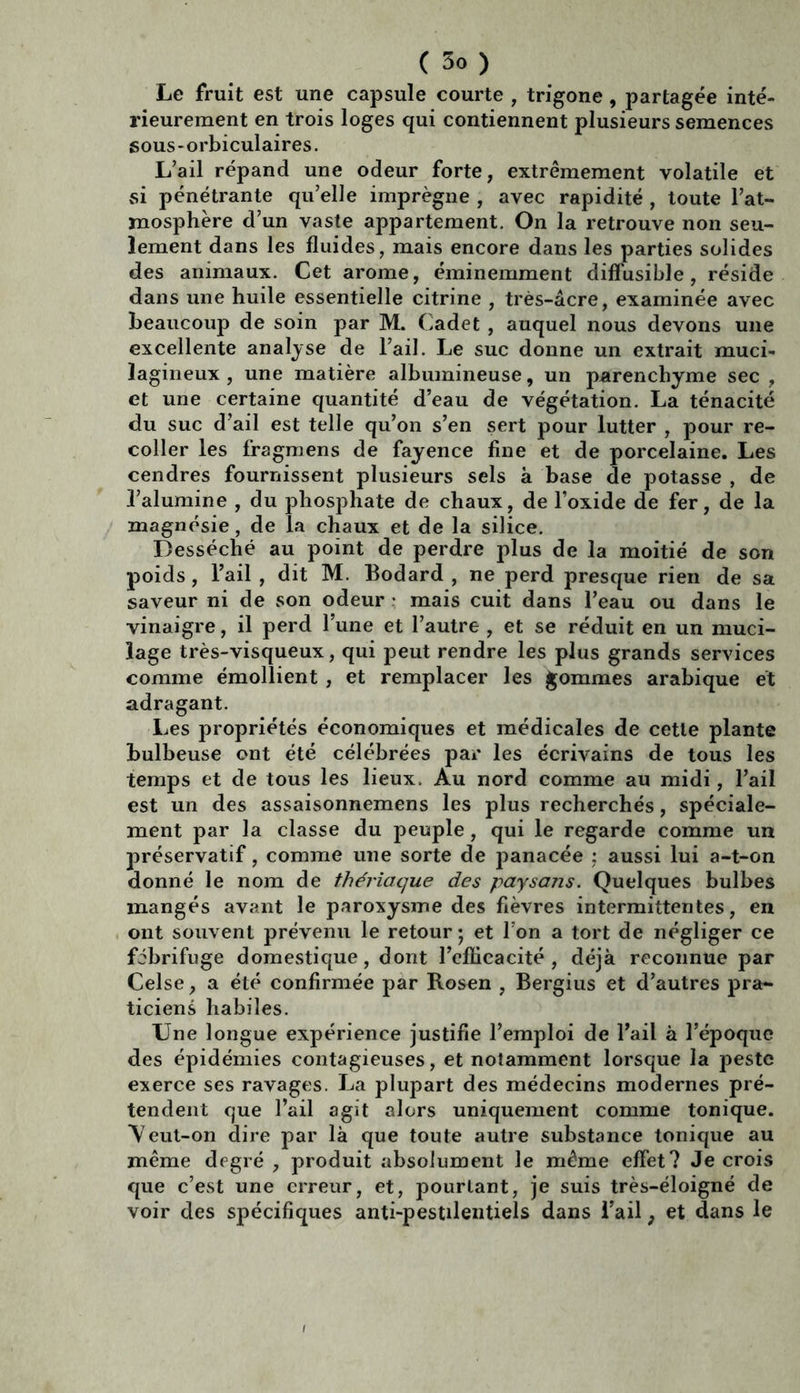 Le fruit est une capsule courte , trigone , partagée inté- rieurement en trois loges qui contiennent plusieurs semences sous - orbiculaires. L’ail répand une odeur forte, extrêmement volatile et si pénétrante qu’elle imprègne , avec rapidité , toute l’at- mosphère d’un vaste appartement. On la retrouve non seu- lement dans les fluides, mais encore dans les parties solides des animaux. Cet arôme, éminemment diffusible, réside dans une huile essentielle citrine , très-âcre, examinée avec beaucoup de soin par M. Cadet , auquel nous devons une excellente analyse de l’ail. Le suc donne un extrait muci- îagineux , une matière albumineuse, un parenchyme sec , et une certaine quantité d’eau de végétation. La ténacité du suc d’ail est telle qu’on s’en sert pour lutter , pour re- coller les fragmens de fayence fine et de porcelaine. Les cendres fournissent plusieurs sels à base de potasse , de l’alumine , du phosphate de chaux, de l’oxide de fer, de la magnésie, de la chaux et de la silice. Desséché au point de perdre plus de la moitié de son poids , l’ail , dit M. Bodard , ne perd presque rien de sa saveur ni de son odeur • mais cuit dans l’eau ou dans le vinaigre, il perd l’une et l’autre , et se réduit en un muci- lage très-visqueux, qui peut rendre les plus grands services comme émollient , et remplacer les gommes arabique et adragant. Les propriétés économiques et médicales de cette plante bulbeuse ont été célébrées par les écrivains de tous les temps et de tous les lieux. Au nord comme au midi, l’ail est un des assaisonnemens les plus recherchés, spéciale- ment par la classe du peuple , qui le regarde comme un préservatif, comme une sorte de panacée : aussi lui a-t-on donné le nom de thériaque des paysans. Quelques bulbes mangés avant le paroxysme des fièvres intermittentes, en ont souvent prévenu le retour ; et l’on a tort de négliger ce fébrifuge domestique, dont l’efficacité, déjà reconnue par Celse, a été confirmée par Rosen , Bergius et d’autres pra- ticiens habiles. Une longue expérience justifie l’emploi de l’ail à l’époque des épidémies contagieuses, et notamment lorsque la peste exerce ses ravages. La plupart des médecins modernes pré- tendent que l’ail agit alors uniquement comme tonique. Veut-on dire par là que toute autre substance tonique au même degré , produit absolument le même effet? Je crois que c’est une erreur, et, pourtant, je suis très-éloigné de voir des spécifiques anti-pestilentiels dans l’ail, et dans le
