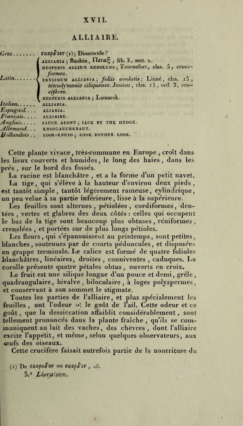 ALLI AIRE. Grec fHopS'lQV (1)5 Dioscoride ? Îalltaria ; Bauhin , TUvclI' , lib. 3, sect. 2. HESPERIS ALI/IUM REDOLENS } ToUi nefoi't , clfiS. 5, cmci- formes. erysimum alliArta : foliis corda lis ; Linné, clas. i5 , télradynamie siliqueuse. Jussieu , clas. i3, ord. 3, cru- cifères. hesperis alliaria; Lamarck. italien alliaria. Espagnol.. . . aliaria. Français. . . . alliaire. Anglais sauce aloye ; jàck by the jiedge. Allemand. . . knoblauchkraut. Hollandais., look-kruid j look zonder look. Cette plante vivace, très-commune en Europe , croît dans les lieux couverts et humides, le long des haies, dans les prés , sur le bord des fossés. La racine est blanchâtre , et a la forme d’un petit navet. La tige, qui s’élève à la hauteur d’environ deux pieds, est tantôt simple, tantôt légèrement rameuse, cylindrique, un peu velue à sa partie inférieure, lisse à la supérieure. Les feuilles sont alternes , pétiolées , cordiformes, den- tées , vertes et glabres des deux côtés : celles qui occupent le bas de la tige sont beaucoup plus obtuses , rcniformes , crenelées , et portées sur de plus longs pétioles. Les fleurs, qui s’épanouissent au printemps, sont petites, blanches, soutenues par de courts pédoncules, et disposées en grappe terminale. Le calice est formé de quatre folioles blanchâtres, linéaires, droites, conniventes , caduques. La corolle présente quatre pétales obtus , ouverts en croix. Le fruit est une silique longue d’un pouce et demi, grêle, quadrangulaire, bivalve, biloculaire , à loges polyspermes, et conservant à son sommet le stigmate. Toutes les parties de l’alliaire, et plus spécialement les feuilles , ont l’odeur ol le goût de l’ail. Cette odeur et ce goût , que la dessiccation affaiblit considérablement , sont tellement prononcés dans la plante fraîche , qu’ils se com- muniquent au lait des vaches, des chèvres , dont l’alliaire excite l’appétit, et même, selon quelques observateurs, aux œufs des oiseaux. Cette crucifère faisait autrefois partie de la nourriture du (1) De mopoS'ov ou ÇKOfS'oV , ùiJ. 5.e Livraison.