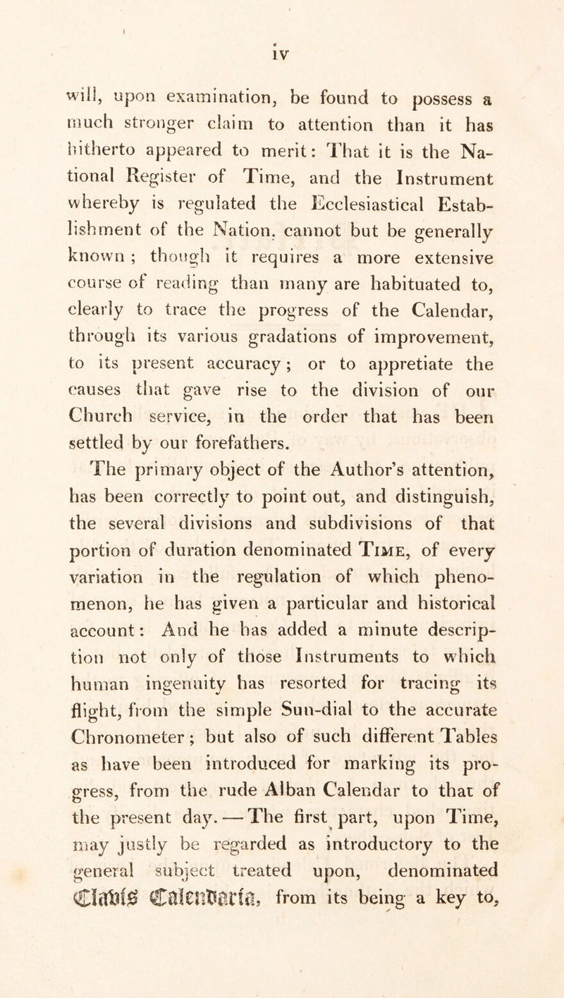 t IV wifi, upon examination, be found to possess a much stronger claim to attention than it has hitherto appeared to merit: That it is the Na- tional Register of Time, and the Instrument whereby is regulated the Ecclesiastical Estab- lishment of the Nation, cannot but be generally known ; though it requires a more extensive course of reading than many are habituated to, clearly to trace the progress of the Calendar, through its various gradations of improvement, to its present accuracy; or to appretiate the causes that gave rise to the division of our Church service, in the order that has been settled by our forefathers. The primary object of the Author’s attention, has been correctly to point out, and distinguish, the several divisions and subdivisions of that portion of duration denominated Time, of every variation in the regulation of which pheno- menon, he has given a particular and historical account: And he has added a minute descrip- tion not only of those Instruments to which human ingenuity has resorted for tracing its flight, from the simple Sun-dial to the accurate Chronometer; but also of such different Tables as have been introduced for marking its pro- gress, from the rude Alban Calendar to that of the present day. — The first part, upon Time, may justly be regarded as introductory to the general subject treated upon, denominated from its being a key to.
