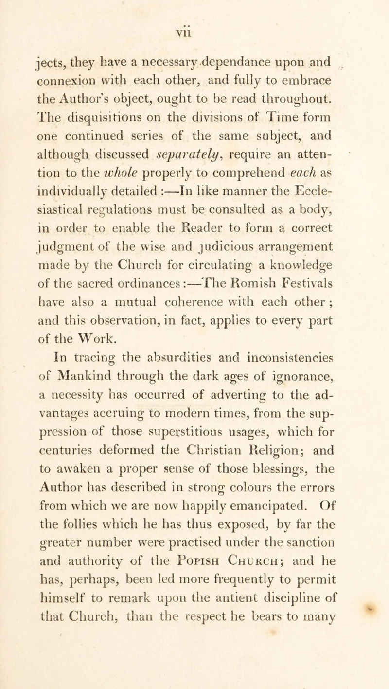 Yll jects, they have a necessary dependance upon and connexion with each other, and fully to embrace the Author’s object, ought to be read throughout. The disquisitions on the divisions of l ime form one continued series of the same subject, and although discussed separately, require an atten- tion to the ivhole properly to comprehend each as individually detailed :—In like manner the Eccle- siastical regulations must be consulted as a body, in order to enable the Reader to form a correct judgment of the wise and judicious arrangement made by the Church for circulating a knowledge of the sacred ordinances The Romish Festivals have also a mutual coherence with each other ; and this observation, in fact, applies to every part of the Work. In tracing the absurdities and inconsistencies of Mankind through the dark ages of ignorance, a necessity has occurred of adverting to the ad- vantages accruing to modern times, from the sup- pression of those superstitious usages, which for centuries deformed the Christian Religion; and to awaken a proper sense of those blessings, the Author has described in strong colours the errors from which we are now happily emancipated. Of the follies which he has thus exposed, by far the greater number were practised under the sanction and authority of the Popish Church; and he has, perhaps, been led more frequently to permit himself to remark upon the antient discipline of that Church, than the respect he bears to many