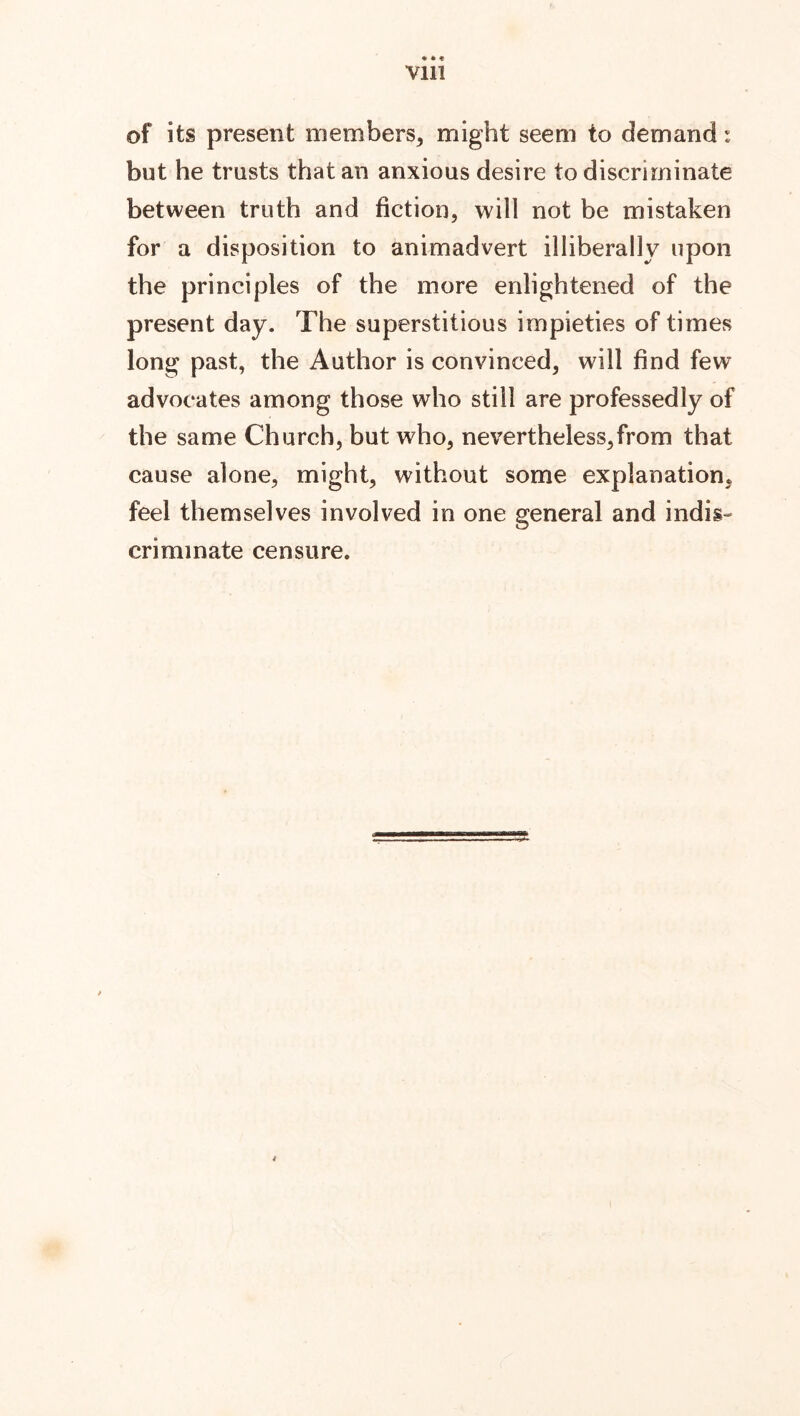 Vlll of its present members, might seem to demand r but he trusts that an anxious desire to discriminate between truth and fiction, will not be mistaken for a disposition to animadvert illiberally upon the principles of the more enlightened of the present day. The superstitious impieties of times long past, the Author is convinced, will find few advocates among those who still are professedly of the same Church, but who, nevertheless,from that cause alone, might, without some explanation, feel themselves involved in one general and indis- criminate censure. A