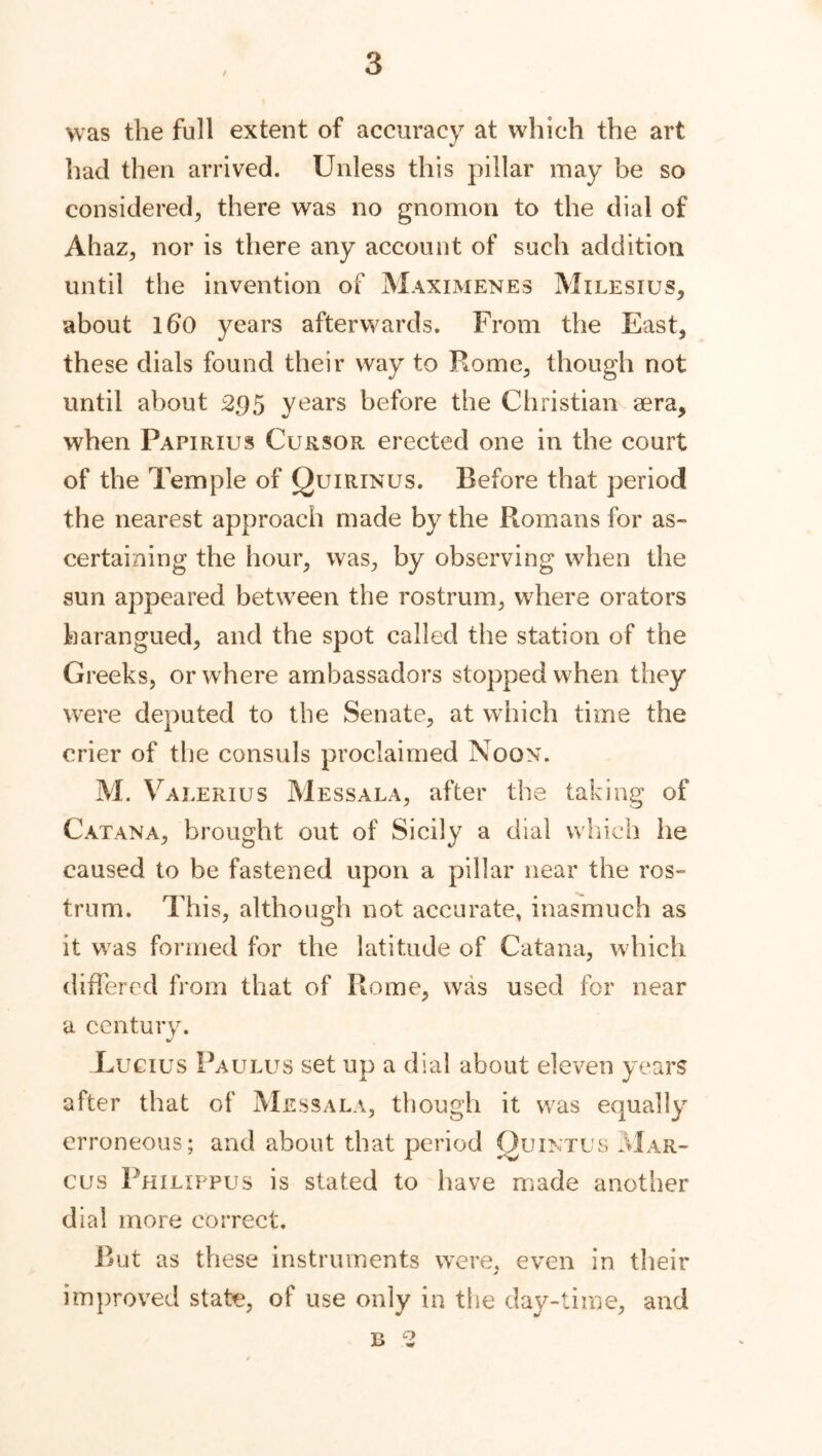 was the full extent of accuracy at which the art had then arrived. Unless this pillar may be so considered, there was no gnomon to the dial of Ahaz, nor is there any account of such addition until the invention of Maximenes Milesius, about 160 years afterwards. From the East, these dials found their way to Rome, though not until about 295 years before the Christian sera, when Pafirius Cursor erected one in the court of the Temple of Quirinus. Before that period the nearest approach made by the Romans for as- certaining the hour, was, by observing when the sun appeared between the rostrum, where orators harangued, and the spot called the station of the Greeks, or where ambassadors stopped when they were deputed to the Senate, at which time the crier of the consuls proclaimed Noon. M. V alerius Mess a la, after the taking of Cat ana, brought out of Sicily a dial which he caused to be fastened upon a pillar near the ros- trum. This, although not accurate, inasmuch as it was formed for the latitude of Catana, which differed from that of Rome, was used for near a century. Lucius Paulus set up a dial about eleven years after that of Messala, though it was equally erroneous; and about that period Quintus Mar- cus Philippus is stated to have made another dial more correct. But as these instruments were, even in their improved state, of use only in the day-time, and B 2