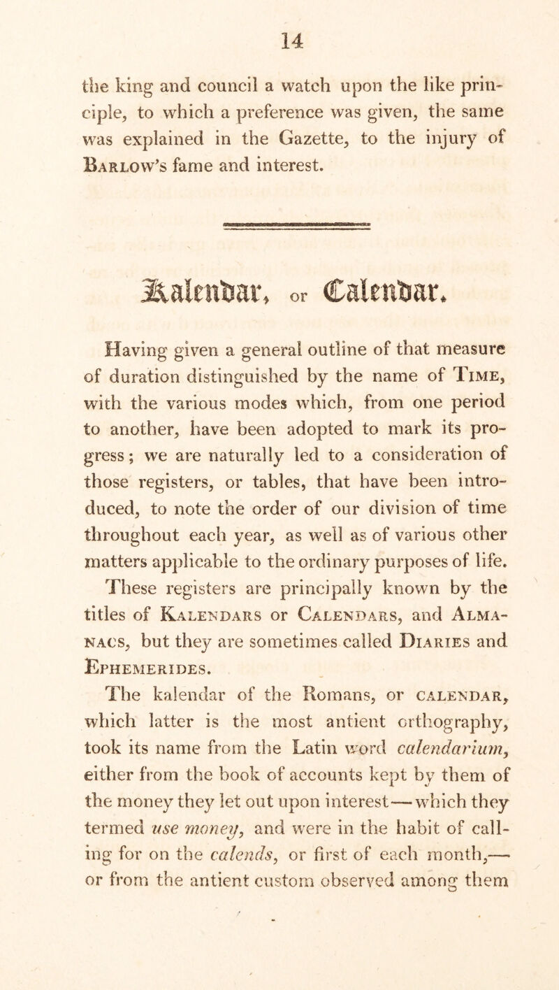 the king and council a watch upon the like prin- ciple, to which a preference was given, the same was explained in the Gazette, to the injury of Barlow's fame and interest. Halentiar, or Calendar. Having given a general outline of that measure of duration distinguished by the name of Time, with the various modes which, from one period to another, have been adopted to mark its pro- gress ; we are naturally led to a consideration of those registers, or tables, that have been intro- duced, to note the order of our division of time throughout each year, as well as of various other matters applicable to the ordinary purposes of life. These registers are principally known by the titles of Kalendars or Calendars, and Alma- nacs, but they are sometimes called Diaries and Ephemerides. The kalendar of the Romans, or calendar, which latter is the most antient orthography, took its name from the Latin word calendariumy either from the book of accounts kept bv them of the money they let out upon interest—which they termed use money, and were in the habit of call- ing for on the calends, or first of each month,— or from the antient custom observed among them