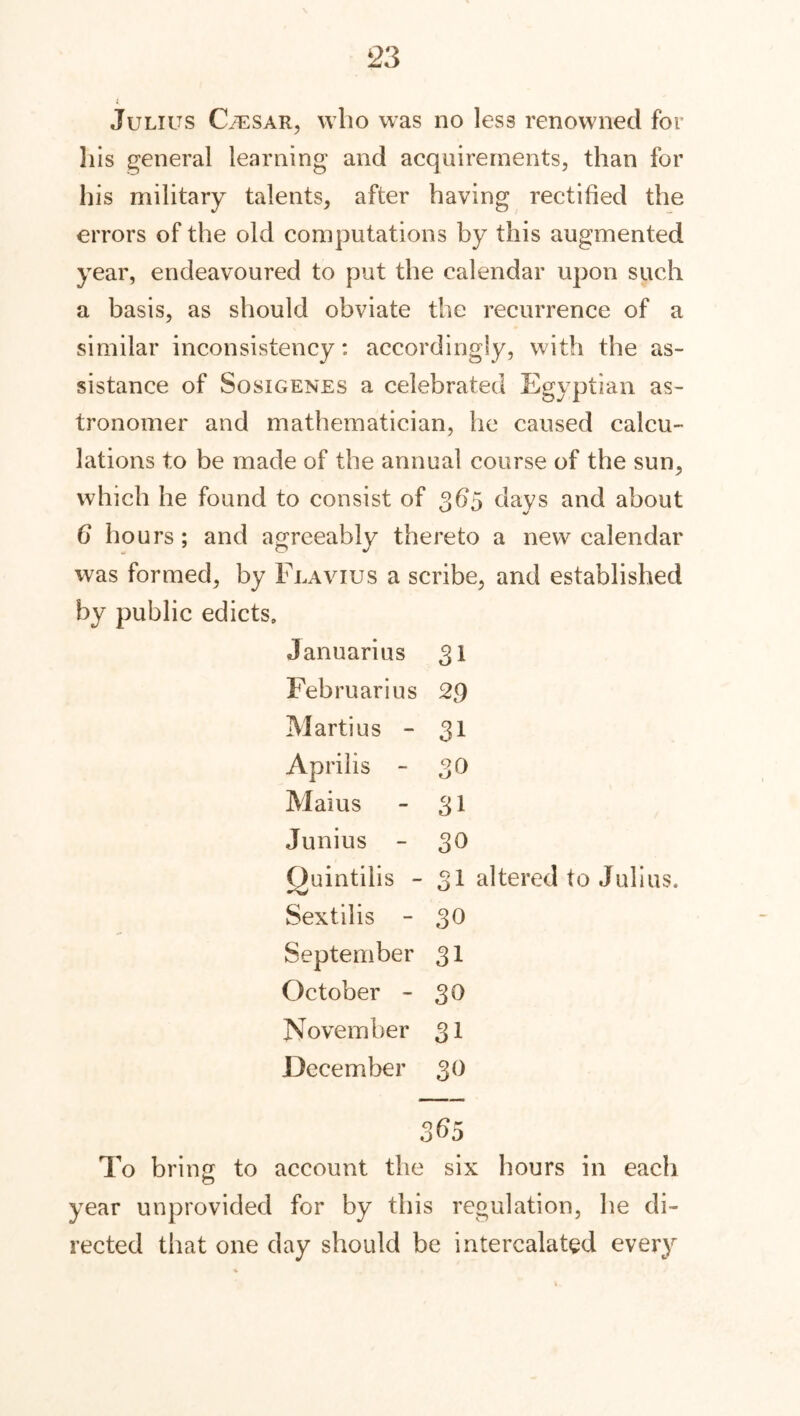 Julius C/esar, who was no less renowned for his general learning and acquirements, than for his military talents, after having rectified the errors of the old computations by this augmented year, endeavoured to put the calendar upon such a basis, as should obviate the recurrence of a similar inconsistency: accordingly, with the as- sistance of Sosigenes a celebrated Egyptian as- tronomer and mathematician, he caused calcu- lations to be made of the annual course of the sun, which he found to consist of 365 days and about 6 hours; and agreeably thereto a new calendar was formed, by Flavius a scribe, and established by public edicts, Januarius 31 Februarius 29 Marti us - 31 Aprilis - 3Q Maius - 31 Junius - 30 Quintilis - 31 altered to Julius. Sextilis - 30 September 31 October - 3® November 31 December 30 365 To bring to account the six hours in each year unprovided for by this regulation, he di- rected that one day should be intercalated every