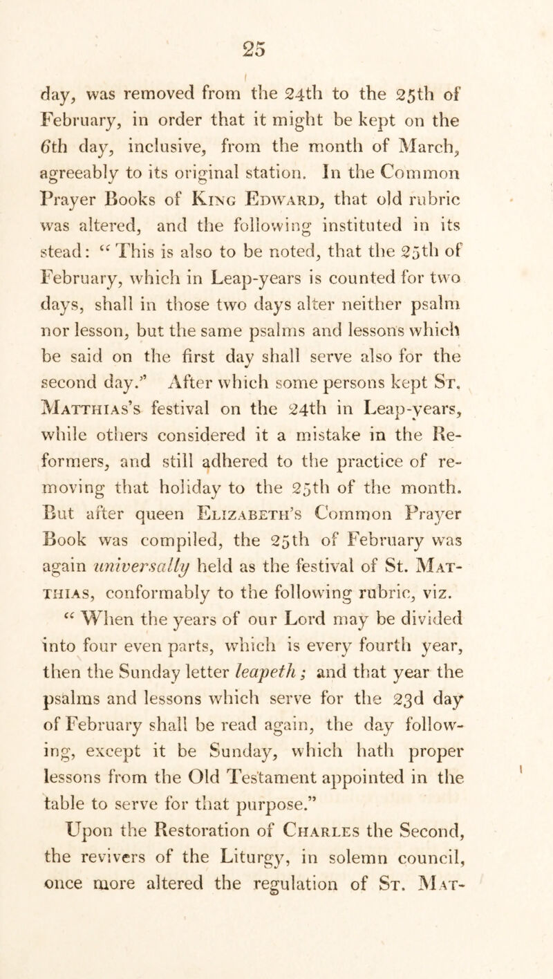 day, was removed from the 24th to the 25th of February, in order that it might be kept on the 6th day, inclusive, from the month of March, agreeably to its original station. In the Common Prayer Books of King Edward, that old rubric was altered, and the following instituted in its stead: “ This is also to be noted, that the 25th o1 February, which in Leap-years is counted for two days, shall in those two days alter neither psalm nor lesson, but the same psalms and lessons which be said on the first dav shall serve also for the J second day.” After which some persons kept Sr. Matthias’s festival on the 24th in Leap-years, while others considered it a mistake in the Re- formers, and still adhered to the practice of re- moving that holiday to the 25th of the month. But after queen Elizabeth’s Common Prayer Book was compiled, the 25th of February was again universally held as the festival of St. Mat- thias, conformably to the following rubric, viz. “ When the years of our Lord may be divided into four even parts, which is every fourth year, then the Sunday letter leapeth; and that year the psalms and lessons which serve for the 23d day of February shall be read again, the day follow- ing, except it be Sunday, which hath proper lessons from the Old Testament appointed in the table to serve for that purpose.” LTpon the Restoration of Charles the Second, the revivers of the Liturgy, in solemn council, once more altered the regulation of St. Mat-