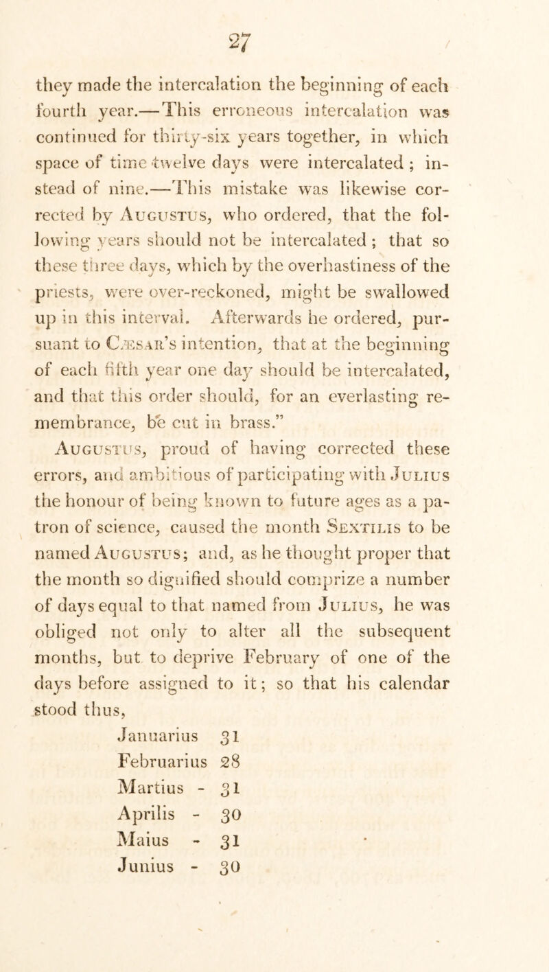 / 2/ they made the intercalation the beginning of each fourth year.— This erroneous intercalation was continued for thirty-six years together, in which space of time twelve days were intercalated; in- stead of nine.—This mistake was likewise cor- rected by Augustus., who ordered, that the fol- lowing years should not be intercalated ; that so these three days, which by the overhastiness of the priests, were over-reckoned, might be swallowed up in this interval. Afterwards he ordered, pur- suant to Cesar’s intention, that at the beginning of each fifth year one day should be intercalated, and that this order should, for an everlasting re- membrance, be cut in brass.” Augustus, proud of having corrected these errors, and ambitious of participating with Julius the honour of being known to future ages as a pa- tron of science, caused the month Sextilis to be named Augustus; and, as he thought proper that the month so dignified should comprize a number of days equal to that named from Julius, he was obliged not only to alter all the subsequent months, but to deprive February of one of the days before assigned to it; so that his calendar stood thus, Januarius 31 Februarius 28 Martius - 31 Aprilis - 30 Maius - 31