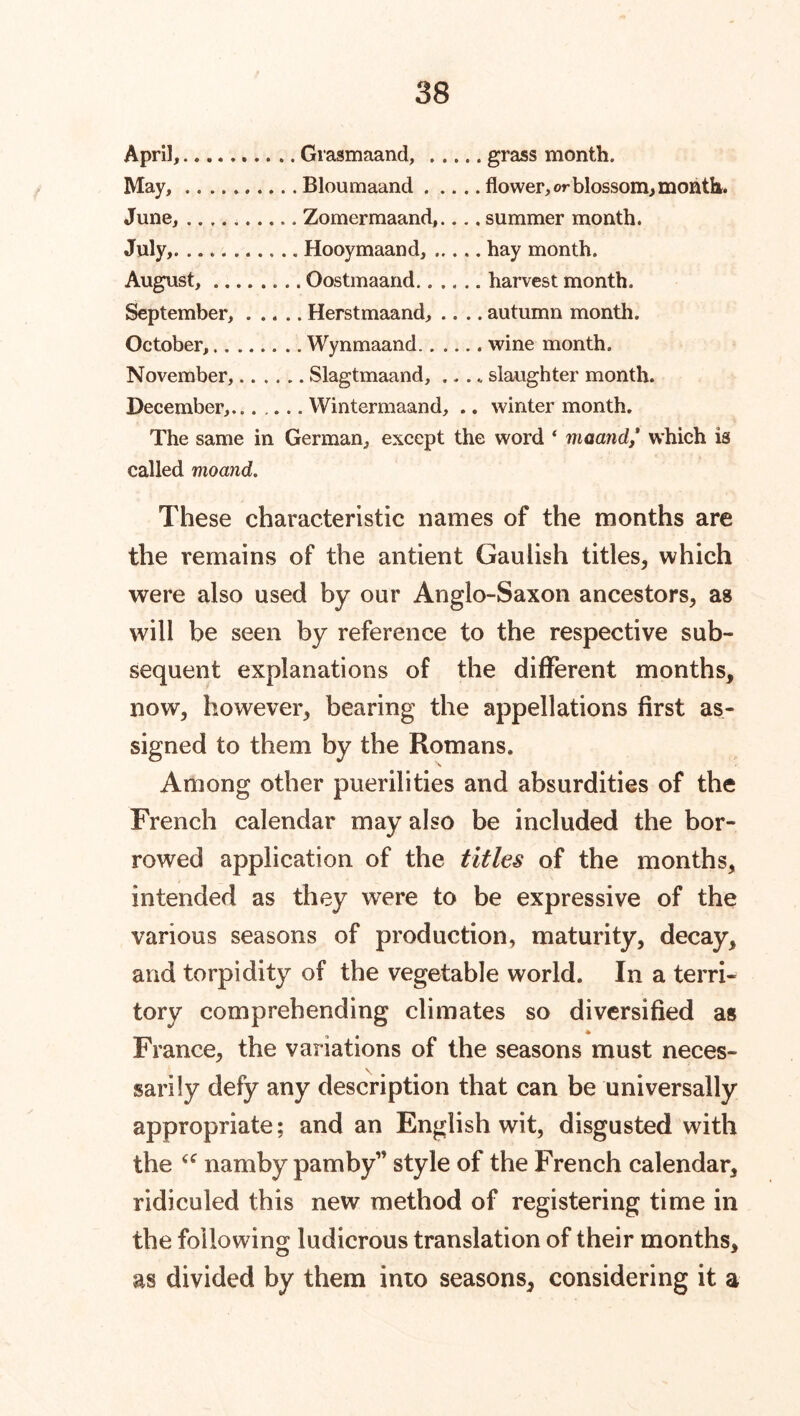 April, Grasmaand, grass month. May, Bloumaand flower, or blossom, month. June, Zomermaand,.... summer month. July,. Hooymaand, hay month. August, Oostmaand harvest month. September, Herstmaand, .... autumn month. October, Wynmaand wine month. November, Slagtmaand, .... slaughter month. December,...... YVintermaand, .. winter month. The same in German, except the word ‘ maand/ which is called moand. These characteristic names of the months are the remains of the antient Gaulish titles, which were also used by our Anglo-Saxon ancestors, as will be seen by reference to the respective sub- sequent explanations of the different months, now, however, bearing the appellations first as- signed to them by the Romans. Among other puerilities and absurdities of the French calendar may also be included the bor- rowed application of the titles of the months, intended as they were to be expressive of the various seasons of production, maturity, decay, and torpidity of the vegetable world. In a terri- tory comprehending climates so diversified as France, the variations of the seasons must neces- \ sarily defy any description that can be universally appropriate; and an English wit, disgusted with the u namby pamby” style of the French calendar, ridiculed this new method of registering time in the following ludicrous translation of their months, O J as divided by them into seasons, considering it a