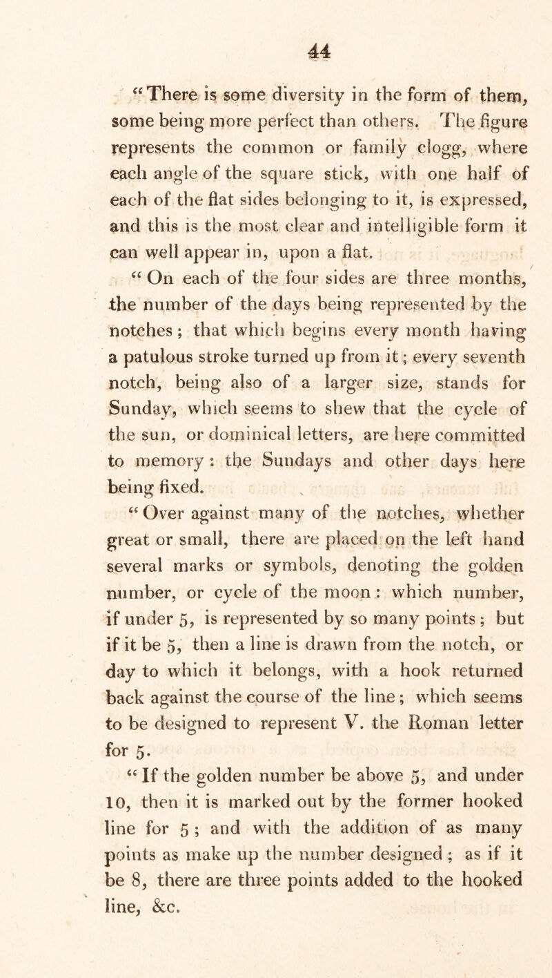 “ There is some diversity in the form of them* some being more perfect than others. The figure represents the common or family clogg, where each angle of the square stick, with one half of each of the flat sides belonging to it, is expressed, and this is the most clear and intelligible form it can well appear in, upon a flat. “ On each of the four sides are three months, the number of the days being represented by the notches; that which begins every month having a patulous stroke turned up from it; every seventh notch, being also of a larger size, stands for Sunday, which seems to shew that the cycle of the sun, or dominical letters, are here committed to memory : the Sundays and other days here being fixed. “ Over against many of the notches, whether great or small, there are placed on the left hand several marks or symbols, denoting the golden number, or cycle of the moon : which number, if under 5, is represented by so many points ; but if it be 5, then a line is drawn from the notch, or day to which it belongs, with a hook returned back against the course of the line ; which seems to be designed to represent V. the Roman letter for 5. “ If the golden number be above 5, and under 10, then it is marked out by the former hooked line for 5 ; and with the addition of as many points as make up the number designed ; as if it be 8, there are three points added to the hooked line, &c.