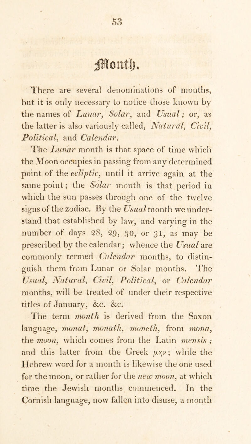 Monti), There are several denominations of months, but it is only necessary to notice those known by the names of Lunar, Solar, and Usual; or, as the latter is also variously called, Natural, Civil, Political, and Calendar. The Lunar month is that space of time which the Moon occupies in passing from any determined point of the ecliptic, until it arrive again at the same point; the Solar month is that period in which the sun passes through one of the twelve signs of the zodiac. By the Usual month we under- stand that established by law, and varying in the number of days 28, 2$, 30, or 31, as may be prescribed by the calendar; whence the Usual are commonly termed Calendar months, to distin- guish them from Lunar or Solar months. The Usual, Natural, Civil, Political, or Calendar months, will be treated of under their respective titles of January, &c. &c. The term month is derived from the Saxon language, monat, monath, moneth, from mona, the moon, which comes from the Latin mensis ; and this latter from the Greek [jltjv ; while the Hebrew word for a month is likewise the one used for the moon, or rather for the new moon, at which time the Jewish months commenced. In the Cornish language, now fallen into disuse, a month