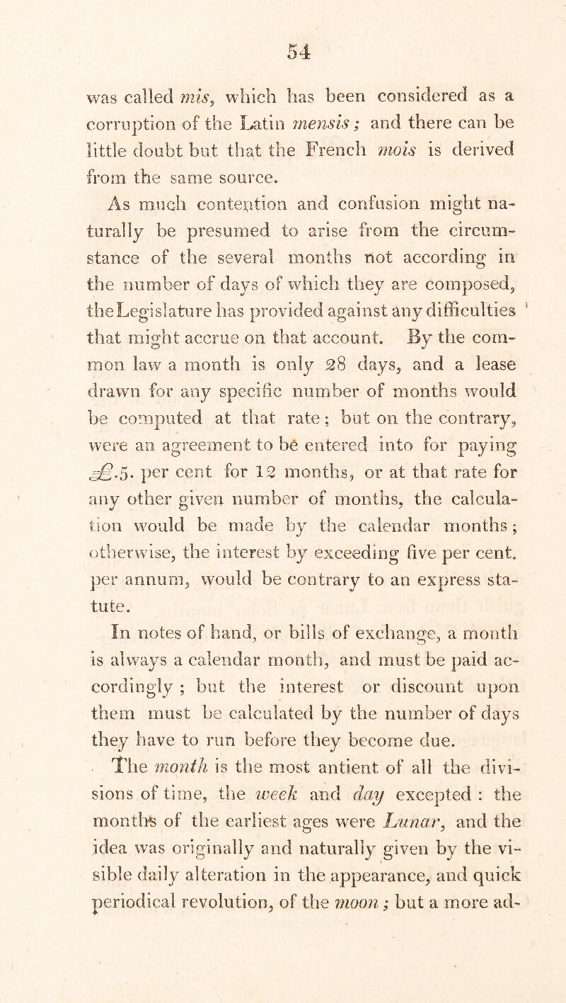 was called mis, which has been considered as a corruption of the Latin mensis; and there can be little doubt but that the French mois is derived from the same source. As much contexition and confusion might na- turally be presumed to arise from the circum- stance of the several months not according in the number of days of which they are composed, the Legislature has provided against any difficulties that might accrue on that account. By the com- mon law a month is only 28 days, and a lease drawn for any specific number of months would be computed at that rate; but on the contrary, were an agreement to be entered into for paying ^.5. per cent for 12 months, or at that rate for any other given number of months, the calcula- tion would be made by the calendar months; otherwise, the interest by exceeding five per cent, per annum, would be contrary to an express sta- tute. In notes of hand, or bills of exchange, a month is always a calendar month, and must be paid ac- cordingly ; but the interest or discount upon them must be calculated by the number of days they have to run before they become due. The month is the most antient of ail the divi- sions of time, the week and day excepted : the months of the earliest ages were Lunar, and the idea was originally and naturally given by the vi- / sible daily alteration in the appearance, and quick periodical revolution, of the moon; hut a more ad-