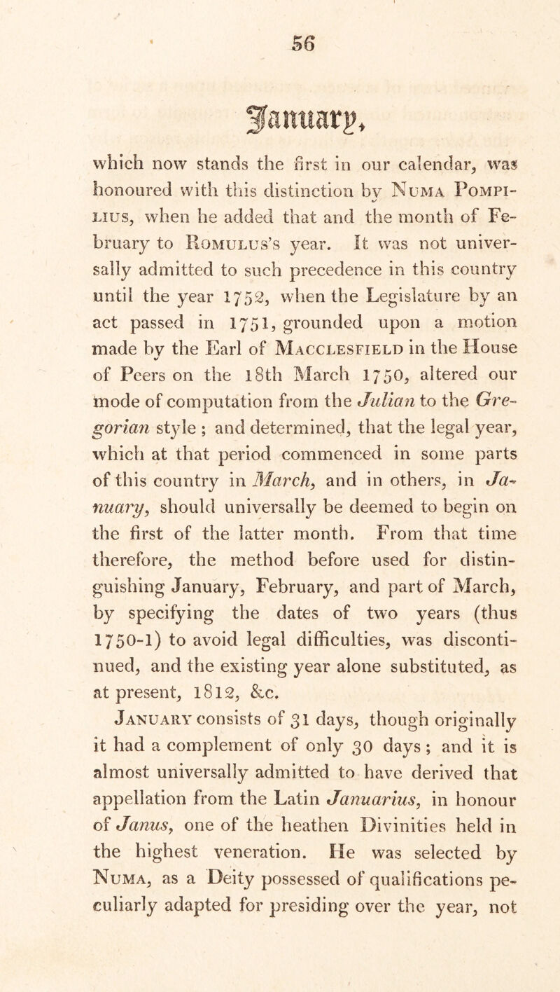 3January* which now stands the first in our calendar* was honoured with this distinction bv Numa Pompi- Lius* when he added that and the month of Fe- bruary to Romulus’s year. It was not univer- sally admitted to such precedence in this country until the year 1752* when the Legislature by an act passed in 1751, grounded upon a motion made by the Earl of Macclesfield in the House of Peers on the 18th March 1750, altered our mode of computation from the Julian to the Gre- gorian style ; and determined, that the legal year, which at that period commenced in some parts of this country in March, and in others, in Ja* nuary, should universally be deemed to begin on the first of the latter month. From that time therefore, the method before used for distin- guishing January, February, and part of March, by specifying the dates of two years (thus 1750-1) to avoid legal difficulties, was disconti- nued, and the existing year alone substituted, as at present, 1812, &c. January consists of 31 days, though originally it had a complement of only 30 days ; and it is almost universally admitted to have derived that appellation from the Latin Januarius, in honour of Janus, one of the heathen Divinities held in the highest veneration. He was selected by Numa, as a Deity possessed of qualifications pe- culiarly adapted for presiding over the year, not