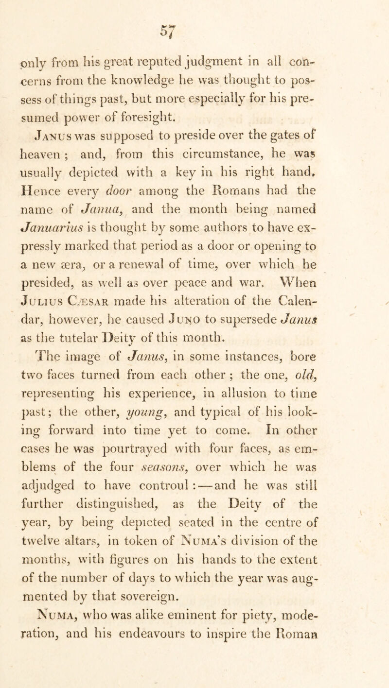 5 7 only from his great reputed judgment in all con- cerns from the knowledge he was thought to pos- sess of things past, but more especially for his pre- sumed power of foresight. Janus was supposed to preside over the gates of heaven ; and, from this circumstance, he was usually depicted with a key in his right hand. Hence every door among the Romans had the name of Jcinua, and the month being named Januarius is thought by some authors to have ex- pressly marked that period as a door or opening to a new sera, or a renewal of time, over which he presided, as well as over peace and war. When Julius Caesar made his alteration of the Calen- dar, however, he caused J uno to supersede Janus as the tutelar Deity of this month. The image of Janus, in some instances, bore two faces turned from each other ; the one, old, representing his experience, in allusion to time past; the other, young, and typical of his look- ing forward into time yet to come. In other cases he was pourtrayed with four faces, as em- blems of the four seasons, over which he was adjudged to have controul : — and he was still further distinguished, as the Deity of the year, by being depicted seated in the centre of twelve altars, in token of Numa’s division of the months, with figures on his hands to the extent of the number of days to which the year was aug- mented by that sovereign. Numa, who was alike eminent for piety, mode- ration, and his endeavours to inspire the Roman