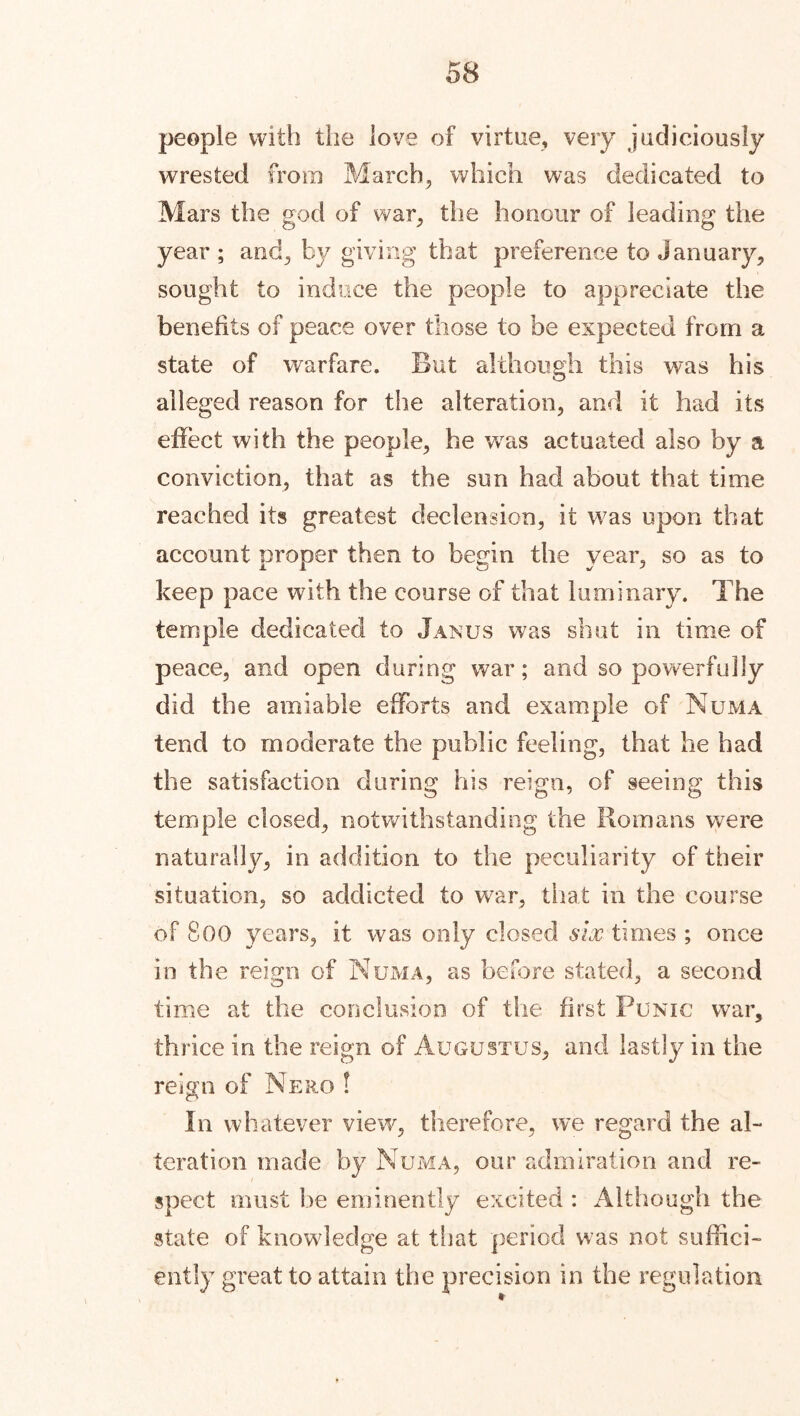 people with the love of virtue, very judiciously wrested from March, which was dedicated to Mars the god of war, the honour of leading the year ; and, by giving that preference to January, sought to induce the people to appreciate the benefits of peace over those to be expected from a state of warfare. But although this was his alleged reason for the alteration, and it had its effect with the people, he vras actuated also by a conviction, that as the sun had about that time reached its greatest declension, it was upon that account proper then to begin the year, so as to keep pace with the course of that luminary. The temple dedicated to Janus was shut in time of peace, and open during war; and so powerfully did the amiable efforts and example of Numa tend to moderate the public feeling, that he had the satisfaction during his reign, of seeing this temple closed, notwithstanding the Homans were naturally, in addition to the peculiarity of their situation, so addicted to war, that in the course of 800 years, it was only closed six times ; once in the reign of Numa, as before stated, a second time at the conclusion of the first Punic war, thrice in the reign of Augustus, and lastly in the reign of Nero ! In whatever view, therefore, we regard the al- teration made by Numa, our admiration and re- spect must he eminently excited : Although the state of knowledge at that period was not suffici- ently great to attain the precision in the regulation