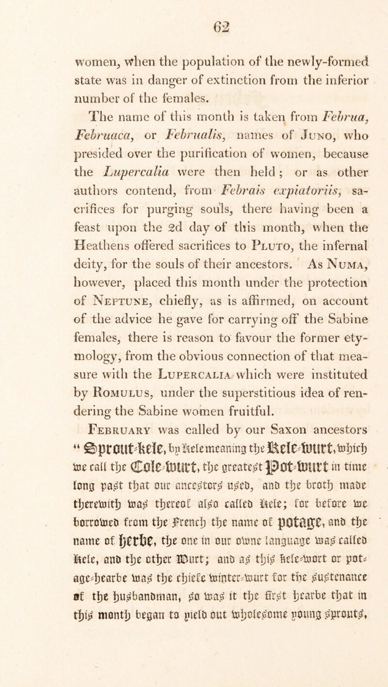 women., when the population of the newly-formed state was in danger of extinction from the inferior number of the females. The name of this month is taken from Fehrua, Februaca, or Feb mails, names of Juno, who presided over the purification of women, because the Lupercalia were then held; or as other authors contend, from Febrais expiatoriis, sa- crifices for purging souls, there having been a feast upon the 2d day of this month, when the Heathens offered sacrifices to Pluto, the infernal deity, for the souls of their ancestors. As Numa, however, placed this month under the protection of Neptune, chiefly, as is affirmed, on account of the advice he gave for carrying oil the Sabine females, there is reason to favour the former ety- mology, from the obvious connection of that mea- sure with the Lupercalia which were instituted by Romulus, under the superstitious idea of ren- dering the Sabine women fruitful. February was called by our Saxon ancestors 44 ©ptOULMC, b? Me meaning the J&eIe4UUtt>tohtch toe call the C0lC4UUtt» the greatest poLtOUtt m time long pa£t that our ancestors? u£ed, and the broth made therewith too# thereof algo called Me; for before toe borrowed from the french the name of pOtftJJC* and tfje name of l)ttfip. tlje one m our otone language taag called Me, and tfje other UDurt; and a£ thy fteledoort or pot* agedjearbe tna£ tlje chiefs tamteictourt for the £u£tenance of tfje husbandman, £o ioa£ it tlje firgt h tar be tljat in tht^ month began to yield out tohclegome poung grouts?,