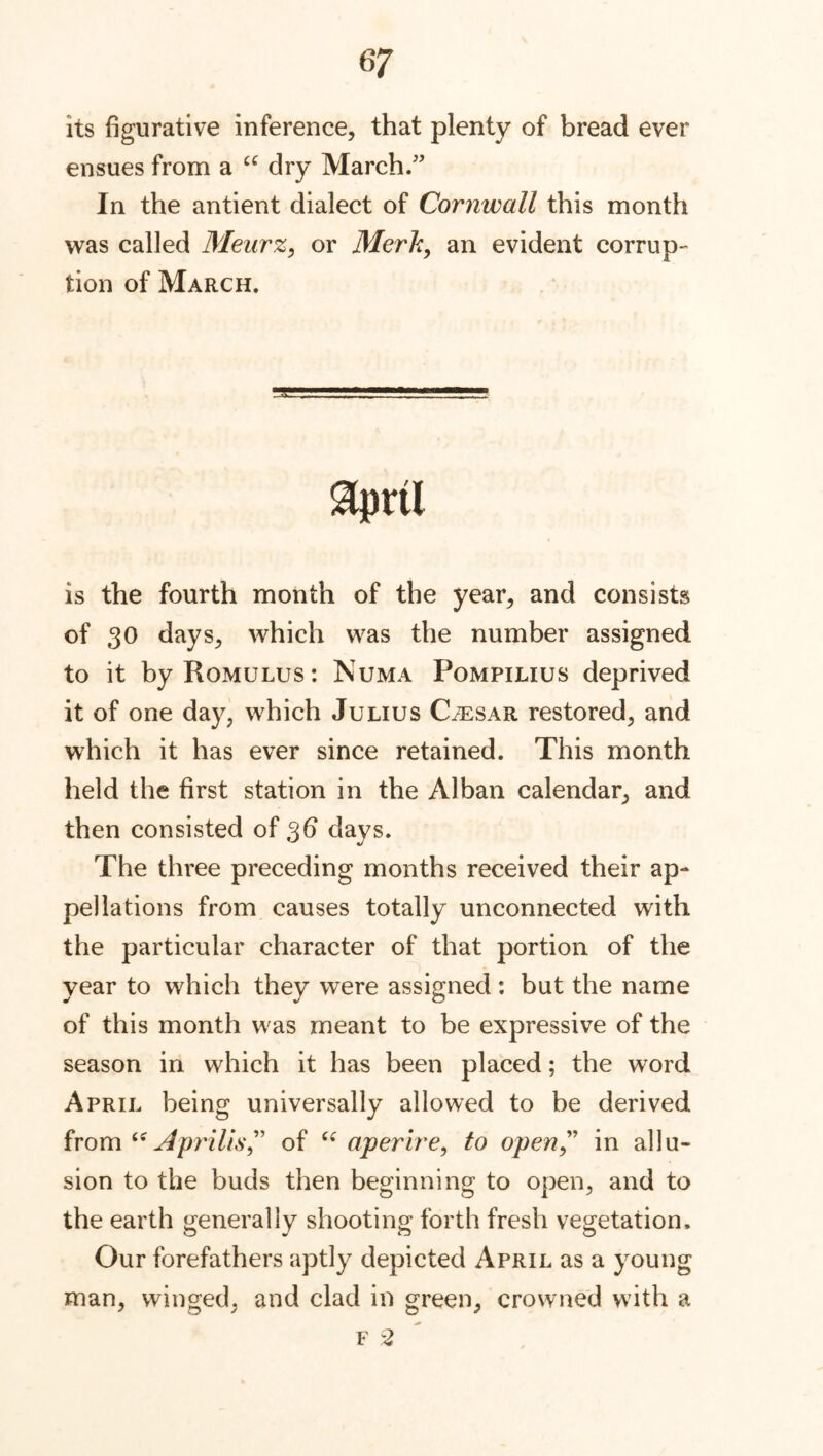 its figurative inference, that plenty of bread ever ensues from a u dry March.” In the antient dialect of Cornwall this month was called Meurz, or Merit, an evident corrup- tion of March. $prtl is the fourth month of the year, and consists of 30 days, which was the number assigned to it by Romulus: Numa Pompilius deprived it of one day, which Julius Caesar restored, and which it has ever since retained. This month held the first station in the Alban calendar, and then consisted of 36 days. The three preceding months received their ap- pellations from causes totally unconnected with the particular character of that portion of the year to which they were assigned: but the name of this month was meant to be expressive of the season in which it has been placed; the word April being universally allowed to be derived from “ A prills” of u aperire, to open” in allu- sion to the buds then beginning to open, and to the earth generally shooting forth fresh vegetation. Our forefathers aptly depicted April as a young man, winged, and clad in green, crowned with a