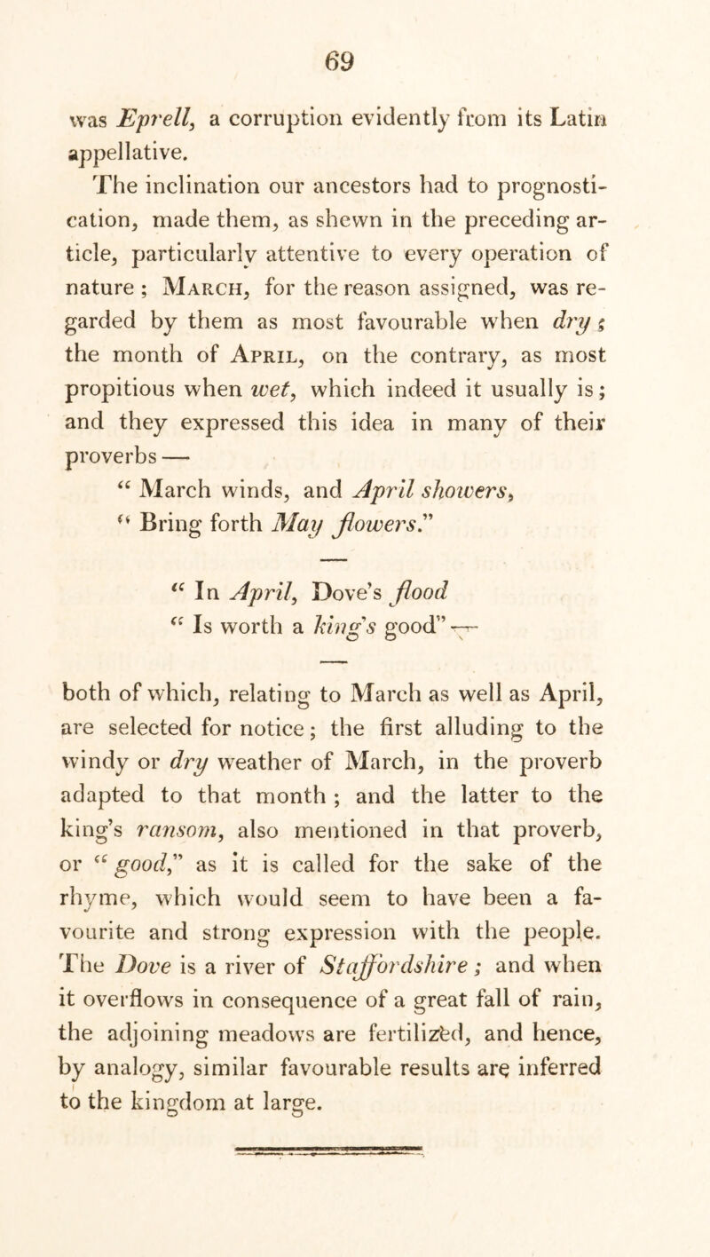 was Eprell, a corruption evidently from its Latin appellative. The inclination our ancestors had to prognosti- cation, made them, as shewn in the preceding ar- ticle, particularly attentive to every operation of nature ; March, for the reason assigned, was re- garded by them as most favourable when dry g the month of April, on the contrary, as most propitious when ivet, which indeed it usually is; and they expressed this idea in many of their proverbs — “ March winds, and April showers, u Bring forth May flowers (i In April, Dove’s flood Is worth a kings good” —-- both of which, relating to March as well as April, are selected for notice; the first alluding to the windy or dry wreather of March, in the proverb adapted to that month ; and the latter to the king’s ransom, also mentioned in that proverb, or good” as it is called for the sake of the rhyme, which would seem to have been a fa- vourite and strong expression with the people. The Dove is a river of Stajf brdshire; and when it overflows in consequence of a great fall of rain, the adjoining meadowrs are fertilized, and hence, by analogy, similar favourable results are inferred to the kingdom at large.