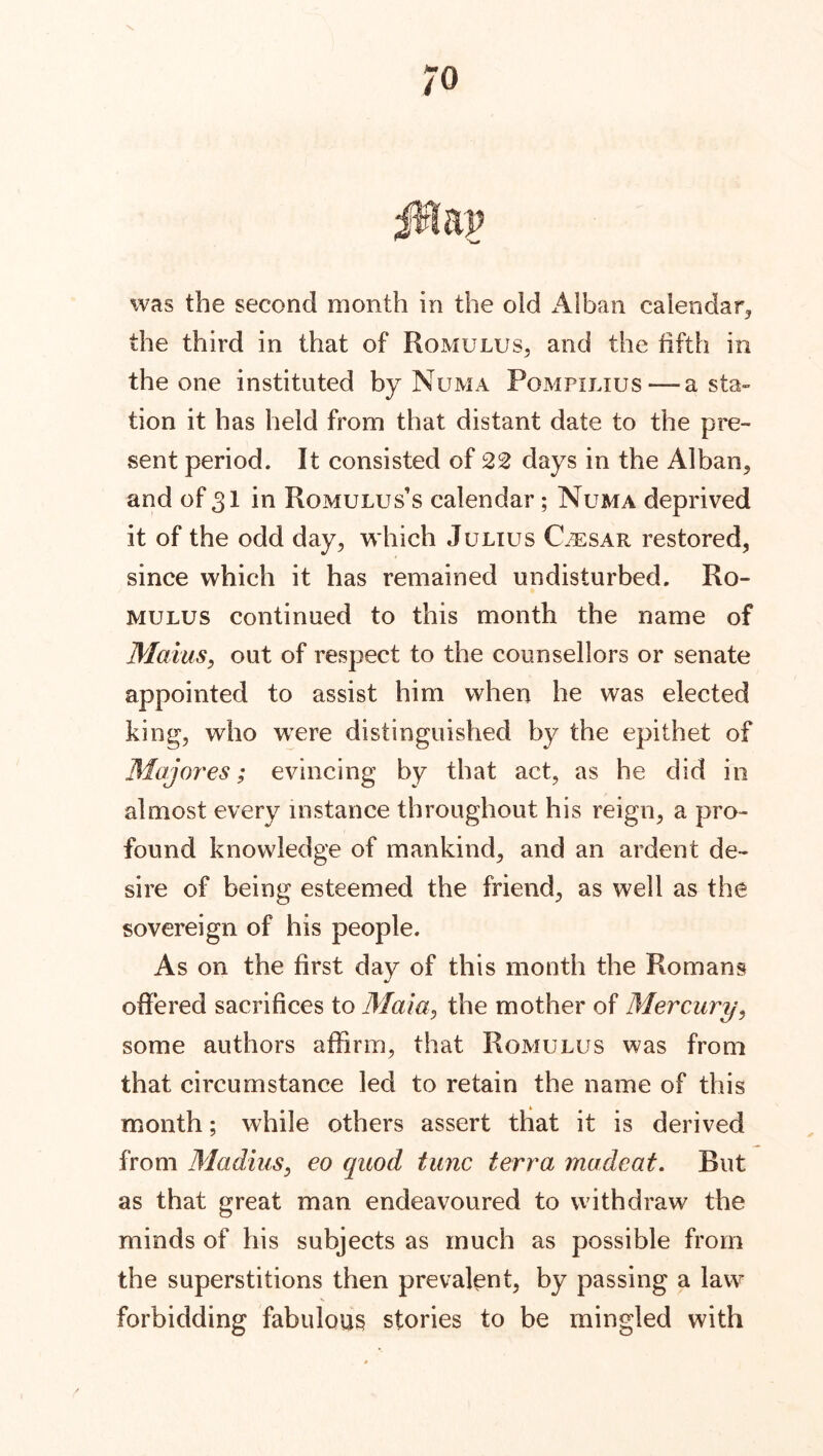 ;o was the second month in the old Alban calendar, the third in that of Romulus, and the fifth in the one instituted by Numa Pompilius — a sta- tion it has held from that distant date to the pre- sent period. It consisted of 22 days in the Alban, and of 31 in Romulus’s calendar; Numa deprived it of the odd day, which Julius Caesar restored, since which it has remained undisturbed. Ro- mulus continued to this month the name of Mams, out of respect to the counsellors or senate appointed to assist him when he was elected king, who were distinguished by the epithet of Majores; evincing by that act, as he did in almost every instance throughout his reign, a pro- found knowledge of mankind, and an ardent de- sire of being esteemed the friend, as well as the sovereign of his people. As on the first day of this month the Romans offered sacrifices to Mala, the mother of Mercury, some authors affirm, that Romulus was from that circumstance led to retain the name of this month; while others assert that it is derived from Madius, eo quod tunc terra macleat. But as that great man endeavoured to withdraw the minds of his subjects as much as possible from the superstitions then prevalent, by passing a law s forbidding fabulous stories to be mingled with