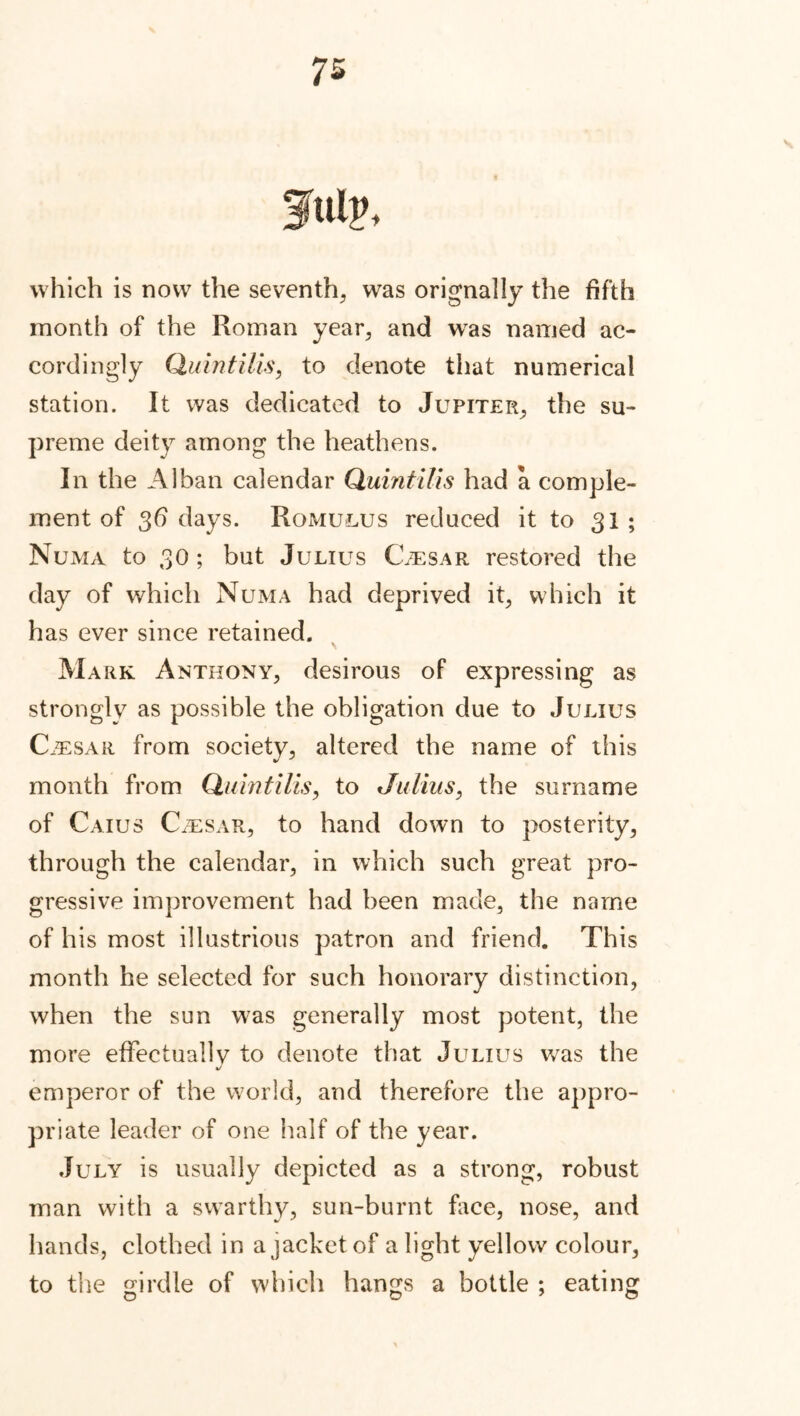 July, which is now the seventh, was orignally the fifth month of the Roman year, and was named ac- cordingly Quintilis, to denote that numerical station. It was dedicated to Jupiter, the su- preme deity among the heathens. In the Alban calendar Quintilis had a comple- ment of 3d days. Romulus reduced it to 31 ; Numa to 30 ; but Julius Caesar restored the day of which Numa had deprived it, which it has ever since retained. Mark Anthony, desirous of expressing as strongly as possible the obligation due to Julius Caesar from society, altered the name of this month from Quintilis, to Julius, the surname of Caius C/esar, to hand down to posterity, through the calendar, in which such great pro- gressive improvement had been made, the name of his most illustrious patron and friend. This month he selected for such honorary distinction, when the sun was generally most potent, the more effectuallv to denote that Julius was the 4/ emperor of the world, and therefore the appro- priate leader of one half of the year. July is usually depicted as a strong, robust man with a swarthy, sun-burnt face, nose, and hands, clothed in a jacket of a light yellow colour, to the girdle of which hangs a bottle ; eating