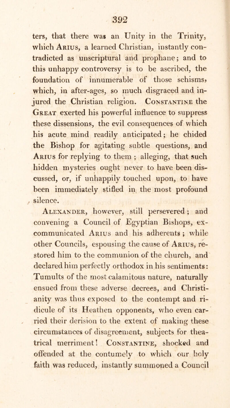 ters, that there was an Unity in the Trinity, which Arius, a learned Christian, instantly con- tradicted as unscriptural and prophane; and to this unhappy controversy is to be ascribed, the foundation of innumerable of those schisms? which, in after-ages, so much disgraced and in- jured the Christian religion. Constantine the Great exerted his powerful influence to suppress these dissensions, the evil consequences of which his acute mind readily anticipated; he chided the Bishop for agitating subtle questions, and Arius for replying to them ; alleging, that such hidden mysteries ought never to have been dis- cussed, or, if unhappily touched upon, to have been immediately stifled in the most profound , silence. Alexander, however, still persevered; and convening a Council of Egyptian Bishops, ex- communicated Arius and his adherents ; while other Councils, espousing the cause of Arius, re- stored him to the communion of the church, and declared him perfectly orthodox in his sentiments: Tumults of the most calamitous nature, naturally ensued from these adverse decrees, and Christi- anity was thus exposed to the contempt and ri- dicule of its Heathen opponents, who even car- ried their derision to the extent of making these circumstances of disagreement, subjects for thea- trical merriment! Constantine, shocked and offended at the contumely to which our holy faith was reduced, instantly summoned a Council