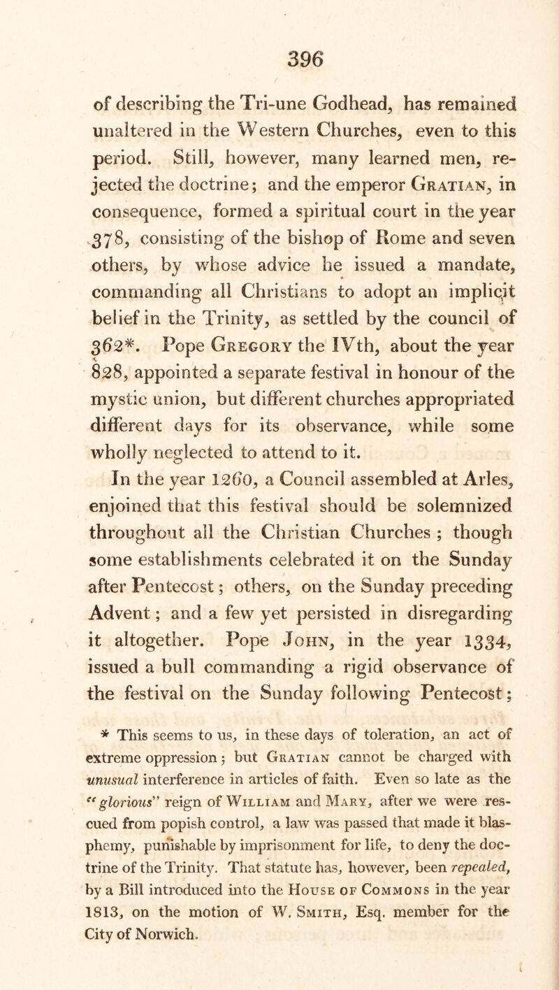 / of describing the Tri-une Godhead, has remained unaltered in the Western Churches, even to this period. Still, however, many learned men, re- jected the doctrine; and the emperor Gratian, in consequence, formed a spiritual court in the year ,378, consisting of the bishop of Rome and seven others, by whose advice he issued a mandate, commanding all Christians to adopt an implicit belief in the Trinity, as settled by the council of 3d2#. Pope Gregory the IVth, about the year 828, appointed a separate festival in honour of the mystic union, but different churches appropriated different days for its observance, while some wholly neglected to attend to it. In the year 1260, a Council assembled at Arles, enjoined that this festival should be solemnized throughout all the Christian Churches ; though some establishments celebrated it on the Sunday after Pentecost; others, on the Sunday preceding Advent; and a few yet persisted in disregarding it altogether. Pope John, in the year 1334^ issued a bull commanding a rigid observance of the festival on the Sunday following Pentecost; * This seems to us., in these days of toleration, an act of extreme oppression 5 but Gratian cannot be charged with unusual interference in articles of faith. Even so late as the glorious” reign of William and Mary, after we were res- cued from popish control, a law was passed that made it blas- phemy, punishable by imprisonment for life, to deny the doc- trine of the Trinity. That statute has, however, been repealed, by a Bill introduced into the House of Commons in the year 1813, on the motion of W. Smith, Esq. member for the City of Norwich.