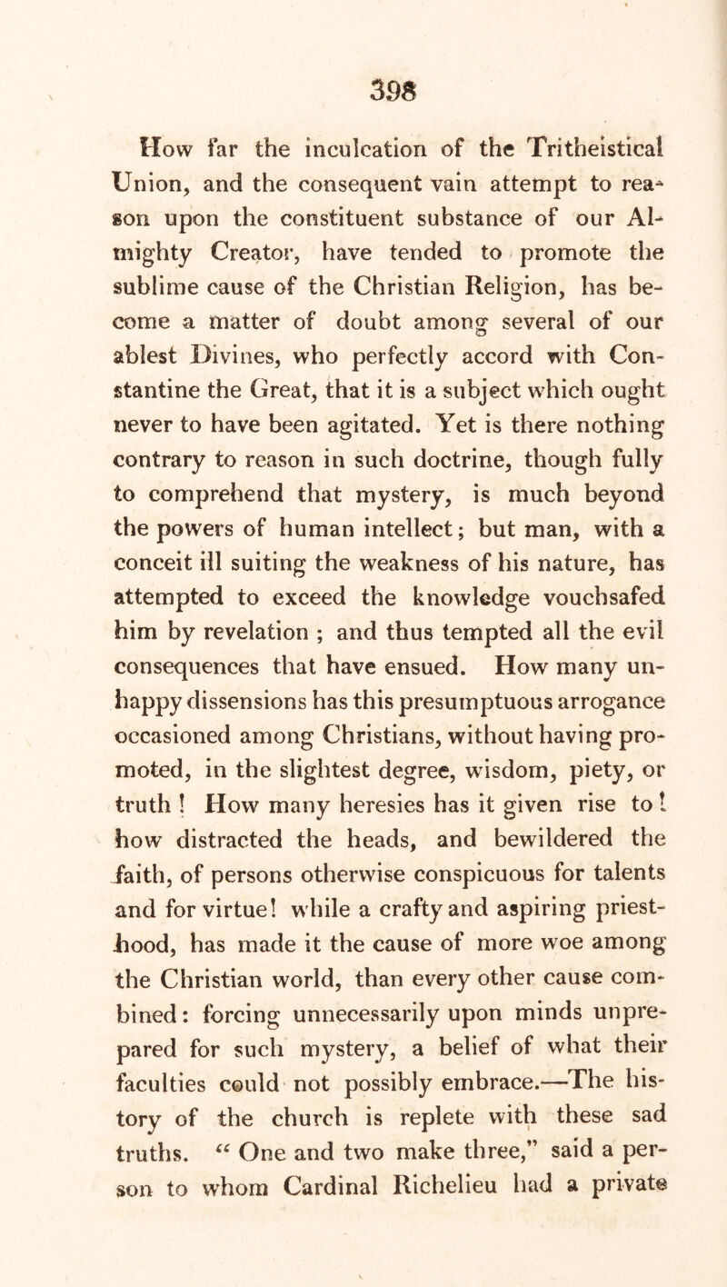 How far the inculcation of the Tritheistical Union, and the consequent vain attempt to rea- son upon the constituent substance of our Al- mighty Creator, have tended to promote the sublime cause of the Christian Religion, has be- come a matter of doubt among several of our ablest Divines, who perfectly accord with Con- stantine the Great, that it is a subject which ought never to have been agitated. Yet is there nothing contrary to reason in such doctrine, though fully to comprehend that mystery, is much beyond the powers of human intellect; but man, with a conceit ill suiting the weakness of his nature, has attempted to exceed the knowledge vouchsafed him by revelation ; and thus tempted all the evil consequences that have ensued. How many un- happy dissensions has this presumptuous arrogance occasioned among Christians, without having pro- moted, in the slightest degree, wisdom, piety, or truth ! How many heresies has it given rise to ! how distracted the heads, and bewildered the faith, of persons otherwise conspicuous for talents and for virtue! while a crafty and aspiring priest- hood, has made it the cause of more woe among the Christian world, than every other cause com- bined ; forcing unnecessarily upon minds unpre- pared for such mystery, a belief of what their faculties could not possibly embrace.—The his- tory of the church is replete with these sad truths. u One and two make three,” said a per- son to whom Cardinal Richelieu had a private