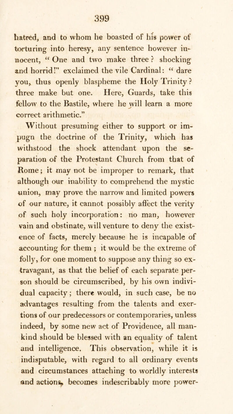 hatred, and to whom he boasted of his power of torturing into heresy, any sentence however in- nocent, “ One and two make three ? shocking and horrid!” exclaimed the vile Cardinal: “ dare you, thus openly blaspheme the Holy Trinity ? three make but one. Here, Guards, take this fellow to the Bastile, where he will learn a more correct arithmetic.” Without presuming either to support or im- pugn the doctrine of the Trinity, which has withstood the shock attendant upon the se- paration of the Protestant Church from that of Rome; it may not be improper to remark, that although our inability to comprehend the mystic union, may prove the narrow and limited powers of our nature, it cannot possibly affect the verity of such holy incorporation: no man, however vain and obstinate, will venture to deny the exist- ence of facts, merely because he is incapable of accounting for them ; it would be the extreme of folly, for one moment to suppose any thing so ex- travagant, as that the belief of each separate per- son should be circumscribed, by his own indivi- dual capacity; there would, in such case, be no advantages resulting from the talents and exer- tions of our predecessors or contemporaries, unless indeed, by some new act of Providence, all man- kind should be blessed with an equality of talent and intelligence. This observation, while it is indisputable, with regard to all ordinary events and circumstances attaching to worldly interests and actions^ becomes indescribably more power-