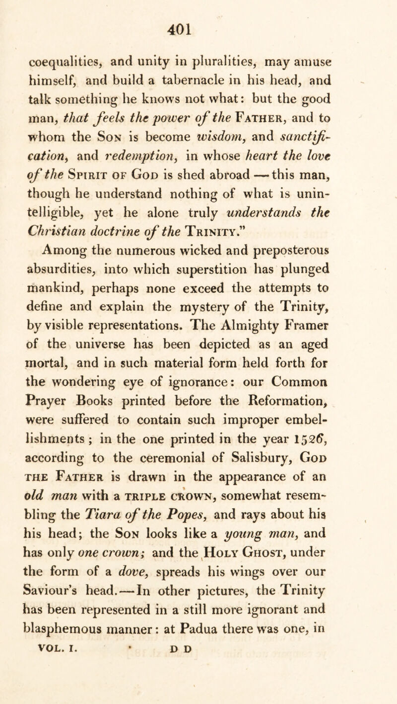 coequalities, and unity in pluralities, may amuse himself, and build a tabernacle in his head, and talk something he knows not what: but the good man, that feels the poiver of the Father, and to whom the Son is become wisdom, and sanctifi- cation, and redemption, in whose heart the love of the Spirit of God is shed abroad —this man, though he understand nothing of what is unin- telligible, yet he alone truly understands the Christian doctrine of the Trinity ” Among the numerous wicked and preposterous absurdities, into which superstition has plunged mankind, perhaps none exceed the attempts to define and explain the mystery of the Trinity, by visible representations. The Almighty Framer of the universe has been depicted as an aged mortal, and in such material form held forth for the wondering eye of ignorance: our Common Prayer Books printed before the Reformation, were suffered to contain such improper embel- lishments ; in the one printed in the year 1526, according to the ceremonial of Salisbury, God the Father is drawn in the appearance of an old man with a triple crown, somewhat resem- bling the Tiara of the Popes, and rays about his his head; the Son looks like a young man, and has only one crown; and the Holy Ghost, under the form of a dove, spreads his wings over our Saviours head. — In other pictures, the Trinity has been represented in a still more ignorant and blasphemous manner: at Padua there wras one, in VOL. 1. D D