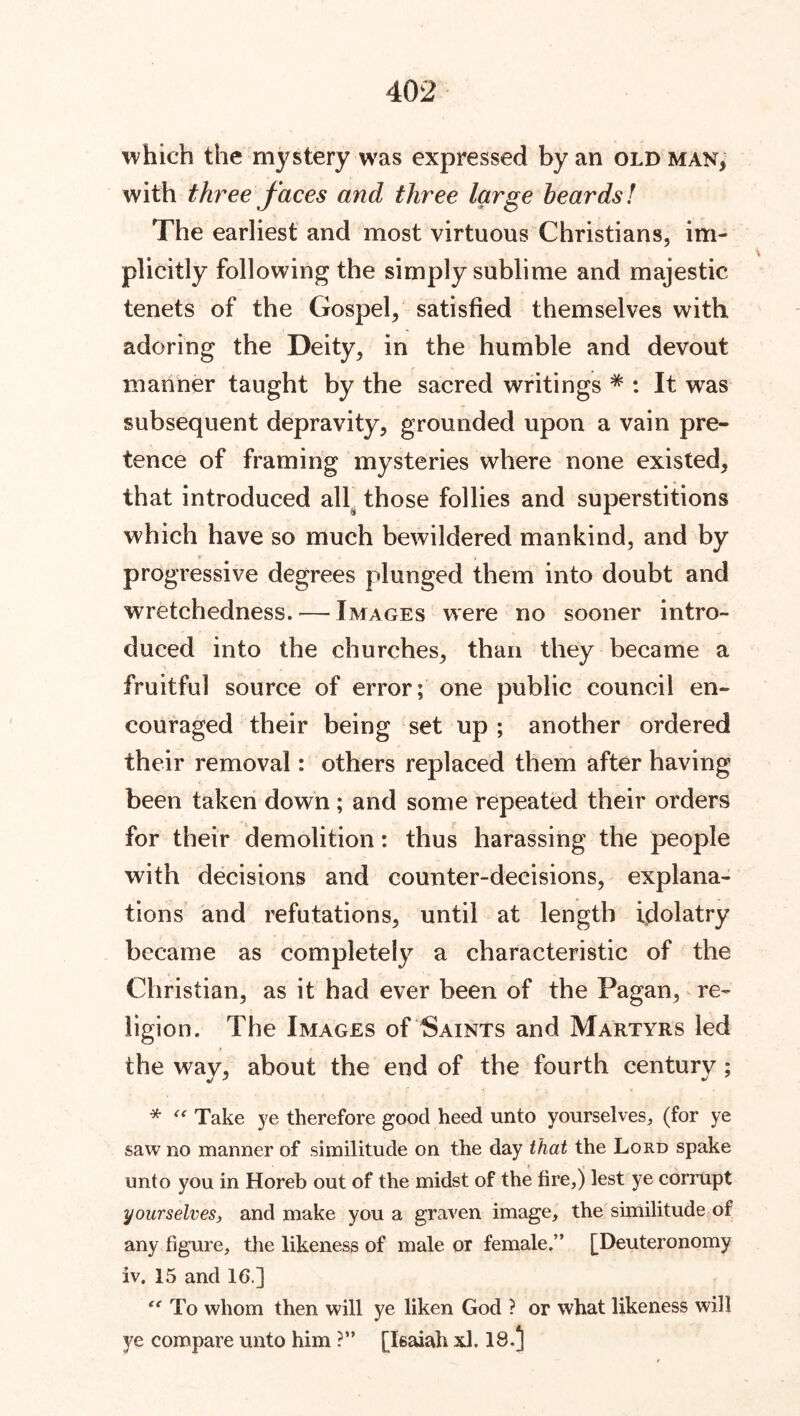which the mystery was expressed by an old man, with three faces and three large beards! The earliest and most virtuous Christians, im- plicitly following the simply sublime and majestic tenets of the Gospel, satisfied themselves with adoring the Deity, in the humble and devout manner taught by the sacred writings # : It was subsequent depravity, grounded upon a vain pre- tence of framing mysteries where none existed, that introduced all those follies and superstitions which have so much bewildered mankind, and by progressive degrees plunged them into doubt and wretchedness.—Images were no sooner intro- duced into the churches, than they became a fruitful source of error; one public council en- couraged their being set up ; another ordered their removal: others replaced them after having been taken down; and some repeated their orders for their demolition: thus harassing the people with decisions and counter-decisions, explana- tions and refutations, until at length idolatry became as completely a characteristic of the Christian, as it had ever been of the Pagan, re- ligion. The Images of Saints and Martyrs led the wav, about the end of the fourth century ; * “ Take ye therefore good heed unto yourselves, (for ye saw no manner of similitude on the day that the Lord spake unto you in Horeb out of the midst of the fire,) lest ye corrupt yourselves, and make you a graven image, the similitude of any figure, the likeness of male or female.” [Deuteronomy iv. 15 and 16.] “ To whom then will ye liken God ? or what likeness will ye compare unto him ?” [Isaiah xl. 18-5