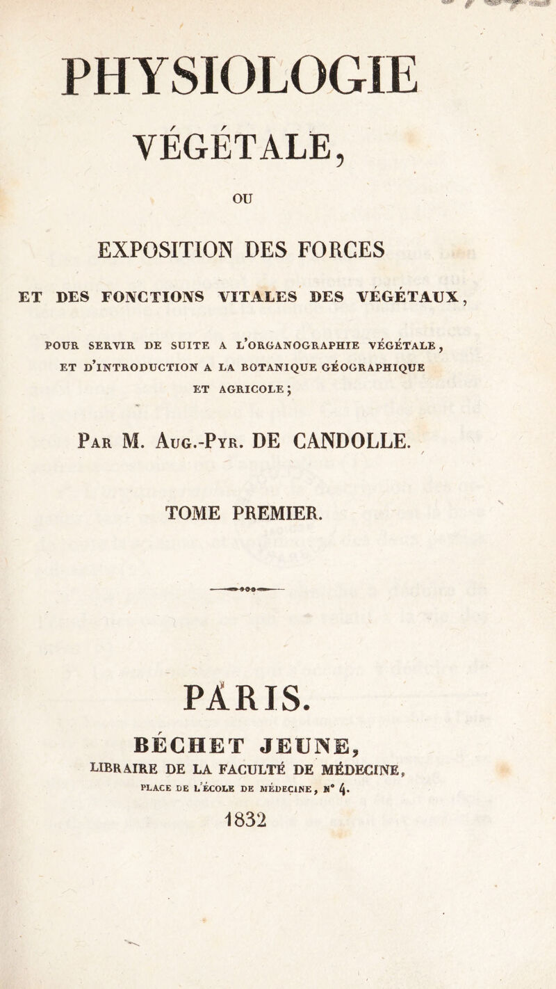 VÉGÉTALE, OU EXPOSITION DES FORCES ET DES FONCTIONS VITALES DES VÉGÉTAUX, POUR SERVIR DE SUITE A l’oRGANOGRAPHIE VEGETALE, ET D’INTRODUCTION A LA BOTANIQUE GÉOGRAPHIQUE ET agricole; Par M. Aug.-Pyr. DE CANDOLLE. TOME PREMIER. PARIS. BÉCHET JEUNE, libraire de la faculté de médecine, place de l’école de médecine, n® l\. 1832