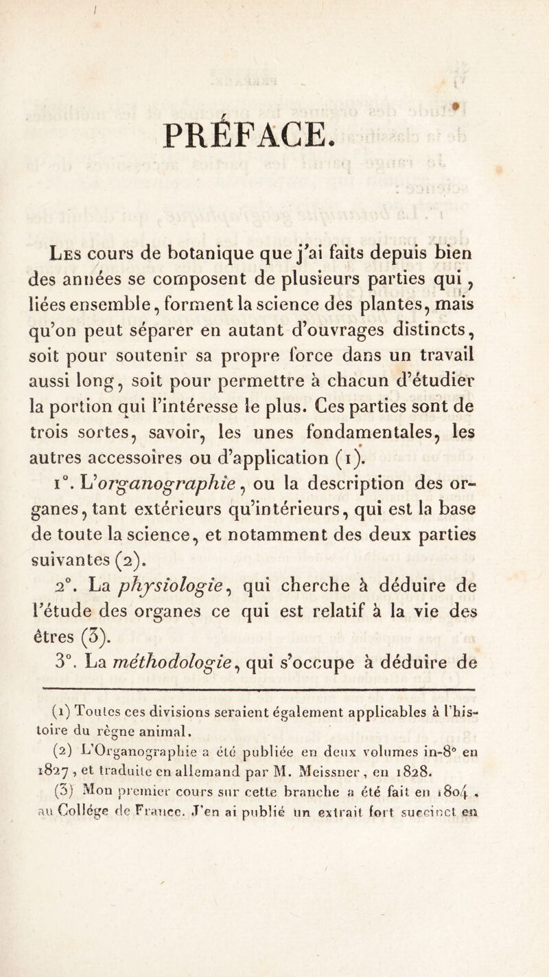 / PRÉFACE. t Les cours de botanique que j'ai faits depuis bien des années se composent de plusieurs parties qui , liées ensemble, forment la science des plantes, mais qu’on peut séparer en autant d’ouvrages distincts, soit pour soutenir sa propre force dans un travail aussi long, soit pour permettre à chacun d’étudier la portion qui l’intéresse le plus. Ces parties sont de trois sortes, savoir, les unes fondamentales, les autres accessoires ou d’application (i). i°. Yiorganographie ^ ou la description des or- ganes, tant extérieurs qu’intérieurs, qui est la base de toute la science, et notamment des deux parties suivantes (2). 2°. La physiologie, qui cherche à déduire de l’étude des organes ce qui est relatif à la vie des êtres (3). 3°, La méthodologie, qui s’occupe à déduire de (1) To ulcs ces divisions seraient également applicables à l'his- toire du règne animal. (2) L’Organographie a été publiée en deux volumes in-8° en 1827 , et traduite en allemand par M. Meissner , en 1828. (3) Mon premier cours sur cette branche a été fait en i8o4 % aïs Collège de France. J’en ai publié un extrait fort succinct en