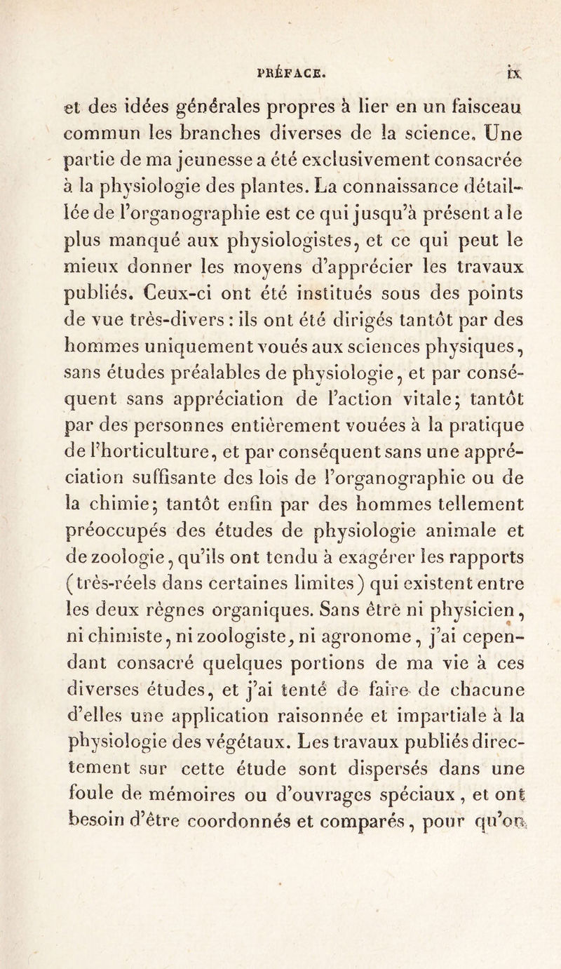 et des idées générales propres à lier en un faisceau commun les branches diverses de la science. Une partie de ma jeunesse a été exclusivement consacrée à la physiologie des plantes. La connaissance détail- lée de l’organographie est ce qui jusqu’à présent ale plus manqué aux physiologistes, et ce qui peut le mieux donner les moyens d’apprécier les travaux publiés. Ceux-ci ont été institués sous des points de vue très-divers : ils ont été dirigés tantôt par des hommes uniquement voués aux sciences physiques, sans études préalables de physiologie, et par consé- quent sans appréciation de l’action vitale; tantôt par des personnes entièrement vouées à la pratique de l’horticulture, et par conséquent sans une appré- ciation suffisante des lois de i’organographie ou de la chimie; tantôt enfin par des hommes tellement préoccupés des études de physiologie animale et de zoologie, qu’ils ont tendu à exagérer les rapports (très-réels dans certaines limites) qui existent entre les deux règnes organiques. Sans être ni physicien, ni chimiste, ni zoologiste^ ni agronome, j’ai cepen- dant consacré quelques portions de ma vie à ces diverses études, et j’ai tenté de faire de chacune d’elles une application raisonnée et impartiale à la physiologie des végétaux. Les travaux publiés direc- tement sur cette étude sont dispersés dans une foule de mémoires ou d’ouvrages spéciaux, et ont besoin d’être coordonnés et comparés, pour qu’on