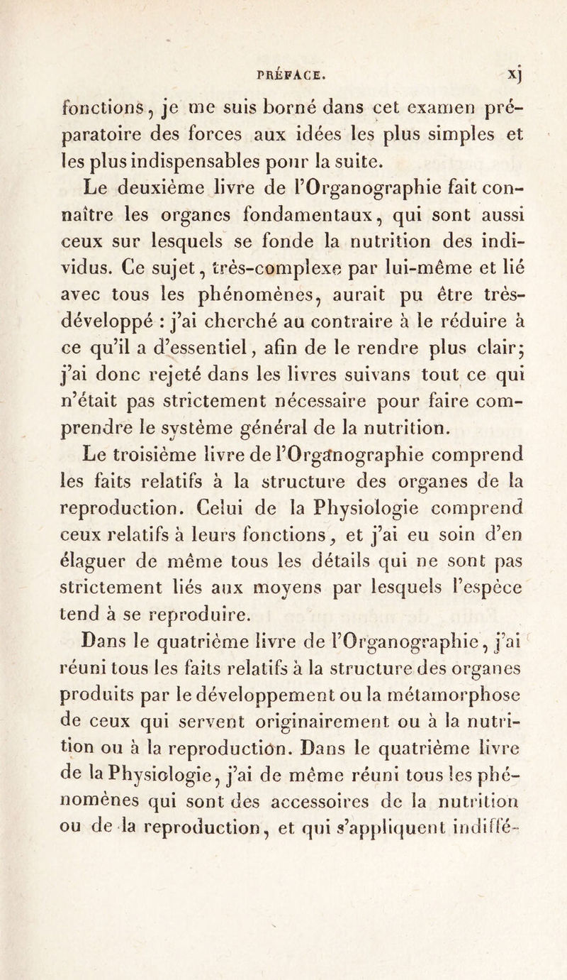 fonctions , je me suis borné dans cet examen pré- paratoire des forces aux idées les plus simples et les plus indispensables pour la suite. Le deuxième livre de l’Organographie fait con- naître les organes fondamentaux, qui sont aussi ceux sur lesquels se fonde la nutrition des indi- vidus. Ce sujet, très-complexe par lui-même et lié avec tous les phénomènes, aurait pu être très- développé : j’ai cherché au contraire à le réduire à ce qu’il a d’essentiel, afin de le rendre plus clair; j’ai donc rejeté dans les livres suivans tout ce qui n’était pas strictement nécessaire pour faire com- prendre le système général de la nutrition. Le troisième livre de l’Organographie comprend les faits relatifs à la structure des organes de la reproduction. Celui de la Physiologie comprend ceux relatifs à leurs fonctions, et j’ai eu soin d’en élaguer de même tous les détails qui ne sont pas strictement liés aux moyens par lesquels l’espèce tend à se reproduire. Dans le quatrième livre de FOrganographie, j’ai réuni tous les faits relatifs à la structure des organes produits par le développement ou la métamorphose de ceux qui servent originairement ou à la nutri- tion ou à la reproduction. Dans le quatrième livre de la Physiologie, j’ai de même réuni tous les phé- nomènes qui sont des accessoires de la nutrition ou de la reproduction, et qui s’appliquent indiffé-