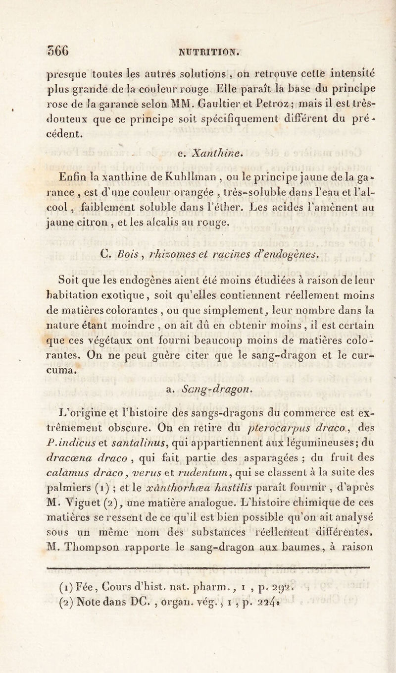 presque toutes les autres solutions , on retrouve cette intensité plus grande de la couleur rouge Elle paraît la base du principe rose de la garance selon MM. Gaultier et Petroz ; mais il est très- douteux que ce principe soit spécifiquement différent du pré- cédent. e. Xanthine, Enfin la xanthine de Kuhllman , ou le principe jaune de la ga- rance , est d’une couleur orangée , très-soluble dans l’eau et l’al- cool , faiblement soluble dans l’éther. Les acides l’amènent au jaune citron , et les alcalis au rouge. C. Bois , rhizomes et racines diendogènes. Soit que les endogènes aient été moins étudiées à raison de leur habitation exotique, soit qu’elles contiennent réellement moins de matières colorantes , ou que simplement, leur nombre dans la nature étant moindre , on ait du en obtenir moins , il est certain que ces végétaux ont fourni beaucoup moins de matières colo- rantes. On ne peut guère citer que le sang-dragon et le cur- cuma. a. Scing-clragon. L’origine et l’histoire des sangs-dragons du commerce est ex- trêmement obscure. On en retire du pterocarpus draco, des P.indiens et santal inus, qui appartiennent aux légumineuses; du dracœna draco , qui fait partie des asparagées ; du fruit des caldmus draco, verus et rudentum, qui se classent à la suite des palmiers (1) ; et le xànthorhœa hastilis paraît fournir , d’après M. Viguet (2), une matière analogue. L’histoire chimique de ces matières se ressent de ce qu’il est bien possible qu’on ait analysé sous un même nom des substances réellement différentes, M. Thompson rapporte le sang-dragon aux baumes, à raison (1) Fée, Cours d’hist. nat. pharm., 1 , p. 292. (2) Note dans DC. , organ. vég., 1 , p. 224*