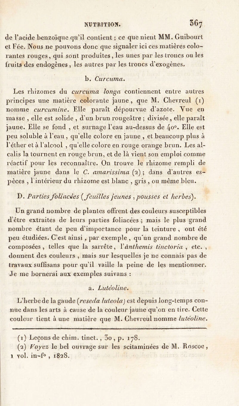 de l’acide benzoïque qu’il contient ; ce que nient MM. Guibourt et Fée. Nous 11e pouvons donc que signaler ici ces matières colo- rantes rouges, qui sont produites, les unes par les troncs ou les fruits des endogènes, les autres par les troncs d’exogènes. b. Curcuma. Les rhizomes du curcuma longa contiennent entre autres principes une matière colorante jaune, que M. Chevreul (1) nomme curcumine. Elle paraît dépourvue d’azote. Vue en masse , elle est solide , d’un brun rougeâtre ; divisée , elle paraît jaune. Elle se fond , et surnage l’eau au-dessus de 4o°. Elle est peu soluble à l’eau , qu’elle colore en jaune , et beaucoup plus à l’éther et à l’alcool , qu’elle colore en rouge orange brun. Les al- calis la tournent en rouge brun, et de là vient son emploi comme réactif pour les reconnaître. On trouve le rhizome rempli de matière jaune dans le C. amarissima (2) ; dans d’autres es- pèces , 1 intérieur du rhizome est blanc , gris , ou même bleu. D. Parties foliacées (feuilles jeunes , pousses et herbes). Un grand nombre de plantes offrent des couleurs susceptibles d’être extraites de leurs parties foliacées ; mais le plus grand nombre étant de peu d’importance pour la teinture , ont été peu étudiées. C’est ainsi, par exemple , qu’un grand nombre de composées , telles que la sarrête, Yànthemis tinctoria , etc. , donnent des couleurs , mais sur lesquelles je ne connais pas de travaux suffisans pour qu’il vaille la peine de les mentionner. Je me bornerai aux exemples suivans : a. Lutëoline. L’herbe de la gaude (réséda luteola) est depuis long-temps con- nue dans les arts à cause de la couleur jaune qu’on en tire. Cette couleur tient à une matière que M. Chevreul nomme lutéoliîie. (1) Leçons de chim. tinct. , 3o , p. 178. (2) Voyez le bel ouvrage sur les scilaminées de M. Roscoe , l vol. in-f° , 1828.