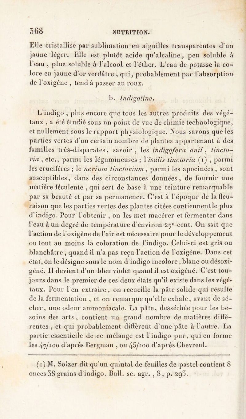 Elle cristallise par sublimation en aiguilles transparentes d’un jaune léger. Elle est plutôt acide qu’alcaline, peu soluble à Feau , plus soluble à l’alcool et l’éther. L’eau de potasse la co- lore en jaune d’or verdâtre , qui, probablement par l’absorption de l’oxigène , tend à passer au roux. b. Indigotine. L’indigo , plus encore que tous les autres produits des végé- taux , a été étudié sous un point de vue de chimie technologique, et nullement sous le rapport physiologique. Nous savons que les parties vertes d’un certain nombre déplantés appartenant à des familles très-disparates, savoir , les indigofera anil, tincto- ria , etc., parmi les légumineuses ; Yisalis tinctoria (i) , parmi les crucifères ; le nerium tinctorium , parmi les apocinées , sont susceptibles, dans des circonstances données, de fournir une matière féculente , qui sert de base à une teinture remarquable par sa beauté et par sa permanence. C’est à l’époque de la fleu- raison que les parties vertes des plantes citées contiennent le plus d’indigo. Pour l’obtenir , on les met macérer et fermenter dans l’eau à un degré de température d’environ 270 cent. On sait que l’action de l’oxigène de l’air est nécessaire pour le développement ou tout au moins la coloration de l’indigo. Celui-ci est gris ou blanchâtre, quand il n’a pas reçu l’action de l’oxigène. Dans cet état, on le désigne sous le nom d’indigo incolore, blanc ou désoxi- géné. Il devient d’un bleu violet quand il est oxigéné. C’est tou- jours dans le premier de ces deux états qu’il existe dans les végé- taux. Pour l’en extraire, on recueille la pâte solide qui résulte de la fermentation , et on remarque qu’elle exhale, avant de sé- cher, une odeur ammoniacale. La pâte, desséchée pour les be- soins des arts , contient un grand nombre de matières diffé- rentes , et qui probablement diffèrent d’une pâte à l’autre. La partie essentielle de ce mélange est l’indigo pur, qui en forme les 47/100 d’après Bergman , ou 45/ioo d’après Chevreul. (1 ) M. Solzer dit qu’un quintal de feuilles de pastel contient 8 onces 38 grains d’indigo. Bull. sc. agr. , 8 , p. 290.