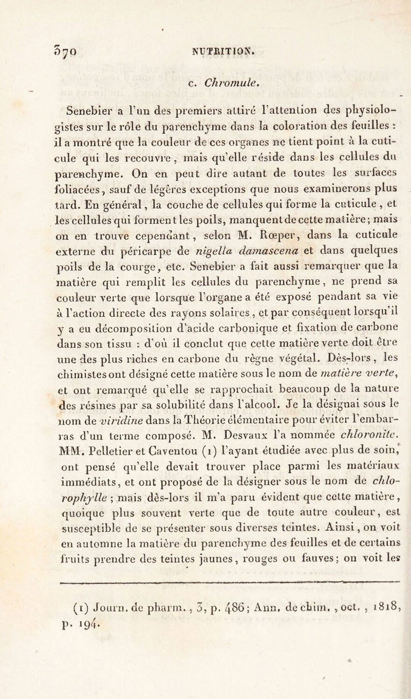 c. Chromule. Senebier a l’un des premiers attiré l’attention des physiolo- gistes sur le rôle du parenchyme dans la coloration des feuilles : il a montré que la couleur de ces organes ne tient point à la cuti- cule qui les recouvre , mais qu’elle réside dans les cellules du parenchyme. On en peut dire autant de toutes les surfaces foliacées, sauf de légères exceptions que nous examinerons plus tard. E11 général, la couche de cellules qui forme la cuticule , et les cellules qui forment les poils, manquent de cette matière; mais on en trouve cependant, selon M. Rœper, dans la cuticule externe du péricarpe de nigella damascena et dans quelques poils de la courge, etc. Senebier a fait aussi remarquer que la matière qui remplit les cellules du parenchyme, 11e prend sa couleur verte que lorsque l’organe a été exposé pendant sa vie à l’action directe des rayons solaires , et par conséquent lorsqu il y a eu décomposition d’acide carbonique et fixation de carbone dans son tissu : d’où il conclut que cette matière verte doit être une des plus riches en carbone du règne végétal. Dès-lors, les chimistes ont désigné cette matière sous le nom de matière verte, et ont remarqué qu elle se rapprochait beaucoup de la nature des résines par sa solubilité dans l’alcool. Je la désignai sous le nom de viridine dans la Théorie élémentaire pour éviter 1 embar- ras d’un terme composé. M. Desvaux l’a nommée chloronitc. MM. Pelletier et Caventou (1) l’ayant étudiée avec plus de soin,' ont pensé qu’elle devait trouver place parmi les matériaux immédiats, et ont proposé de la désigner sous le nom de chlo- rophylle ; mais dès-lors il m’a paru évident que cette matière, quoique plus souvent verte que de toute autre couleur, est susceptible de se présenter sous diverses teintes. Ainsi, on voit en automne la matière du parenchyme des feuilles et de certains fruits prendre des teintes jaunes, rouges ou fauves ; on voit les (1) Journ.de pharm., 3, p. 486; Ann. dechim. , oet. , 1818, p. 194.