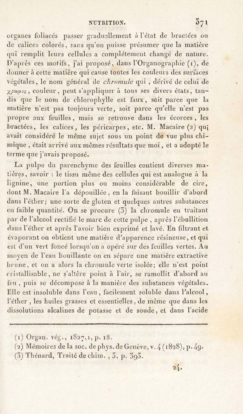 rr organes foliacés passer graduellement à l'état de braciées ou de calices colorés, sans qu’on puisse présumer que la matière qui remplit leurs cellules a complètement changé de nature. D’après ces motifs, j’ai proposé, dans l'Organographie (1), de donner à cette matière qui cause toutes les couleurs des surfaces végétales, le nom général de chromule qui , dérivé de celui de , couleur, peut s’appliquer à tous ses divers états, tan- dis que le nom de chlorophylle est faux, soit parce que la matière n’est pas toujours verte, soit parce qu’elle n’est pas propre aux feuilles, mais se retrouve dans les écorces , les bractées, les calices, les péricarpes, etc. M. Macaire (2) qui avait considéré le même sujet sous un point de vue plus chi- mique , était arrivé aux mêmes résultats que moi, et a adopté le terme que j’avais proposé. La pulpe du parenchyme des feuilles contient diverses ma- tières, savoir : le tissu même des cellules qui est analogue à la lignine, une portion plus ou moins considérable de cire, dont M. Macaire l’a dépouillée , en la faisant bouillir d’abord dans l’éther; une sorte de gluten et quelques autres substances en faible quantité. On se procure (5) la chromule en traitant par de l’alcool rectifié le marc de cette pulpe , après l’ébullition dans l’éther et après l’avoir bien exprimé et lavé. En filtrant et évaporant on obtient une matière d’apparence résineuse, et qui est d’un vert foncé lorsqu’on a opéré sur des feuilles vertes. Au moyen de l’eau bouillante on en sépare une matière extractive brune, et on a alors la chromule verte isolée; elle n’est point cristallisable, ne s’altère point à l’air, se ramollit d’abord au feu , puis se décompose à la manière des substances végétales. Elle est insoluble dans l’eau, facilement soluble dans l’alcool, l’éther , les huiles grasses et essentielles, de même que dans les dissolutions alcalines de potasse et de soude, et dans l’acide (1) Organ. vég., 1827,1, p. 18. (2) Mémoires de la soc. de phys. de Genève, v. 4 (1828), p*49* (3) Thénard, Traité de chim. , 3, p. S93. 24.