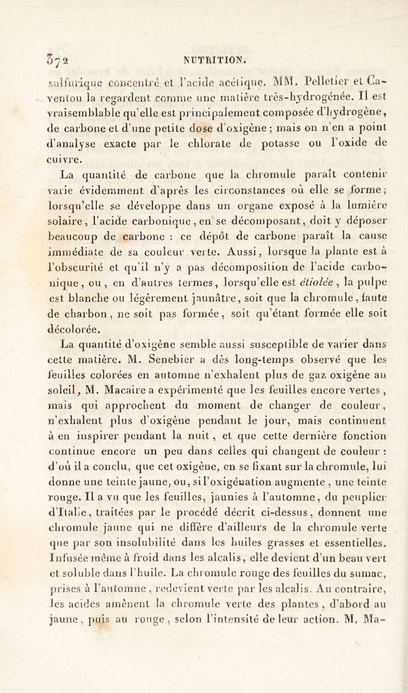 0? °7â sulfurique concentré et l’acide acétique. MM. Pelletier et Ca- ventou la regardent comme une matière très-hydrogénée. Il est •vraisemblable qu elle est. principalement composée d’hydrogène, de carbone et d une petite dose d oxigène ; mais on n en a point d’analyse exacte par le chlorate de potasse ou l’oxide de cuivre. La quantité de carbone que la chromule paraît contenir varie évidemment d’après les circonstances où elle se forme; lorsqu’elle se développe dans un organe exposé à la lumière solaire, l’acide carbonique, en se décomposant, doit y déposer beaucoup de carbone : ce dépôt de carbone paraît la cause immédiate de sa couleur verte. Aussi, lorsque la plante est à l’obscurité et qu’il n’y a pas décomposition de l’acide carbo- nique, ou, en d’autres termes, lorsqu’elle est étiolée, la pulpe est blanche ou légèrement jaunâtre, soit que la chromule, faute de charbon , ne soit pas formée, soit qu’étant formée elle soit décolorée. La quantité d’oxigème semble aussi susceplible de varier dans cette matière. M. Senebier a dès long-temps observé que les feuilles colorées en automne 11’exhalent plus de gaz oxigène au soleil, M. Macaire a expérimenté que les feuilles encore vertes , mais qui approchent du moment de changer de couleur, n’exhalent plus d’oxigène pendant le jour, mais continuent à en inspirer pendant la nuit , et que celte dernière fonction continue encore un peu dans celles qui changent de couleur : d’où il a conclu, que cet oxigène, en se fixant sur la chromule, lui donne une teinte jaune, ou, si l’oxigéuation augmente, une teinte rouge. Il a vu que les feuilles, jaunies à l’automne, du peuplier d’Italie, traitées par le procédé décrit ci-dessus, donnent une chromule jaune qui ne diffère d’ailleurs de la chromule verte que par son insolubilité dans les huiles grasses et essentielles. Infusée même à froid dans les alcalis, elle devient d’un beau vert et soluble dans l’huile. La chromule rouge des feuilles du sumac, prises à l’automne , redevient verte par les alcalis. Au contraire, Jes acides amènent la chromule verte des plantes, d’abord au jaune, puis au ronge, selon l’intensité de leur action, M, Ma-
