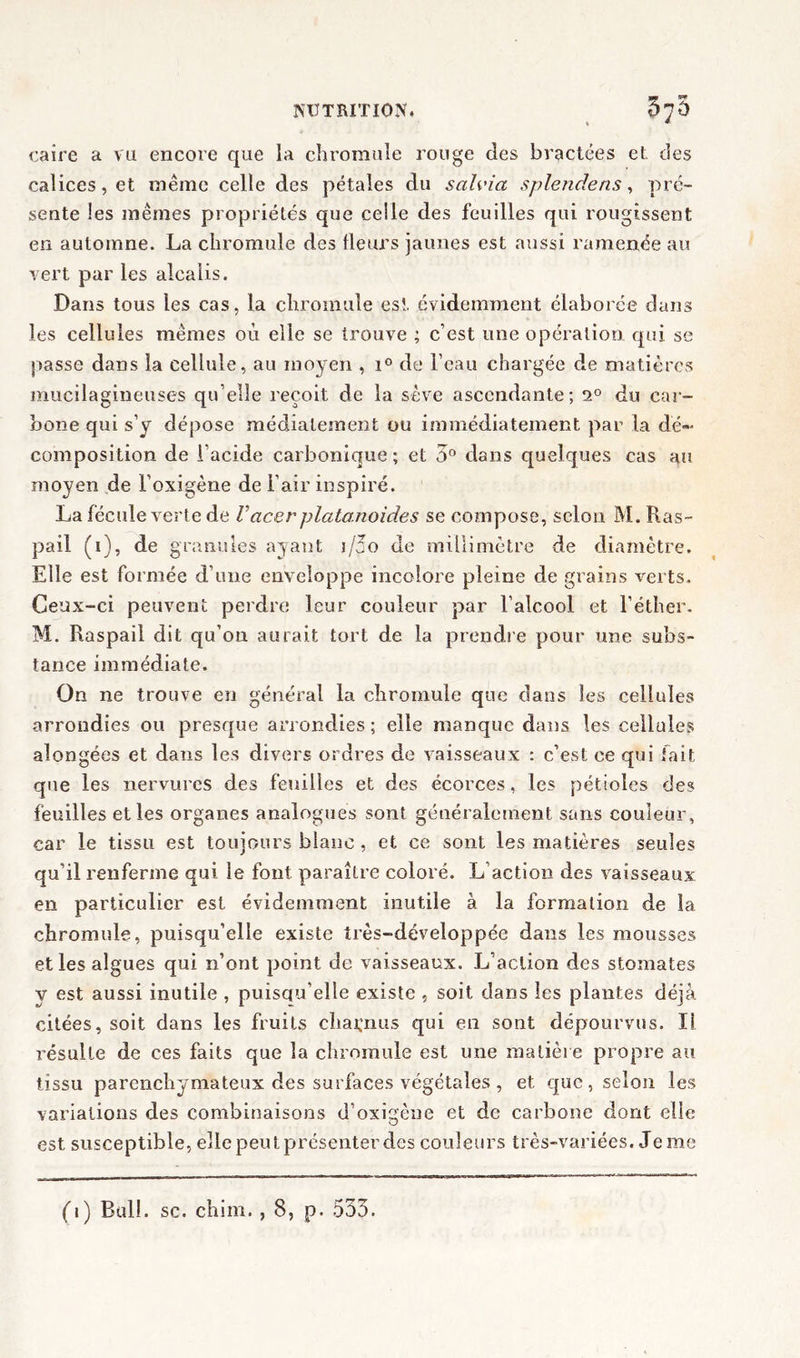 caire a va encore que la chromuîe rouge des bractées et des calices, et même celle des pétales du salvia splendens, pré- sente les mêmes propriétés que celle des feuilles qui rougissent en automne. La chromuîe des fleurs jaunes est aussi ramenée au vert par les alcalis. Dans tous les cas, la cliromule est évidemment élaborée dans les cellules mêmes où elle se trouve ; c’est une opération qui se passe dans la cellule, au moyen , i° de l’eau chargée de matières mucilagineuses qu’elle reçoit de la sève ascendante; 2° du car- bone qui s’y dépose médialement ou immédiatement par la dé- composition de l’acide carbonique ; et 5° dans quelques cas au moyen de l’oxigène de l’air inspiré. La fécule verte de Vacer platonoides se compose, selon M. Ras- pail (i), de granules ayant j/2o de millimètre de diamètre. Elle est formée d’une enveloppe incolore pleine de grains verts. Ceux-ci peuvent perdre leur couleur par l’alcool et l’éther. M. Raspail dit qu’on aurait tort de la prendre pour une subs- tance immédiate. On ne trouve en général la chromuîe que dans les cellules arrondies ou presque arrondies ; elle manque dans les cellules alongées et dans les divers ordres de vaisseaux : c’est ce qui fait que les nervures des feuilles et des écorces, les pétioles des feuilles et les organes analogues sont généralement sans couleur, car le tissu est toujours blanc, et ce sont les matières seules qu’il renferme qui le font paraître coloré. L’action des vaisseaux en particulier est évidemment inutile à la formation de la chromuîe, puisqu’elle existe très-développée dans les mousses et les algues qui n’ont point de vaisseaux. L’action des stomates y est aussi inutile , puisqu’elle existe , soit dans les plantes déjà citées, soit dans les fruits charnus qui en sont dépourvus. Il résulte de ces faits que la chromuîe est une matière propre au tissu parenchymateux des surfaces végétales , et que, selon les variations des combinaisons d’oxigène et de carbone dont elle est susceptible, elle peut présenter des couleurs très-variées. Je me