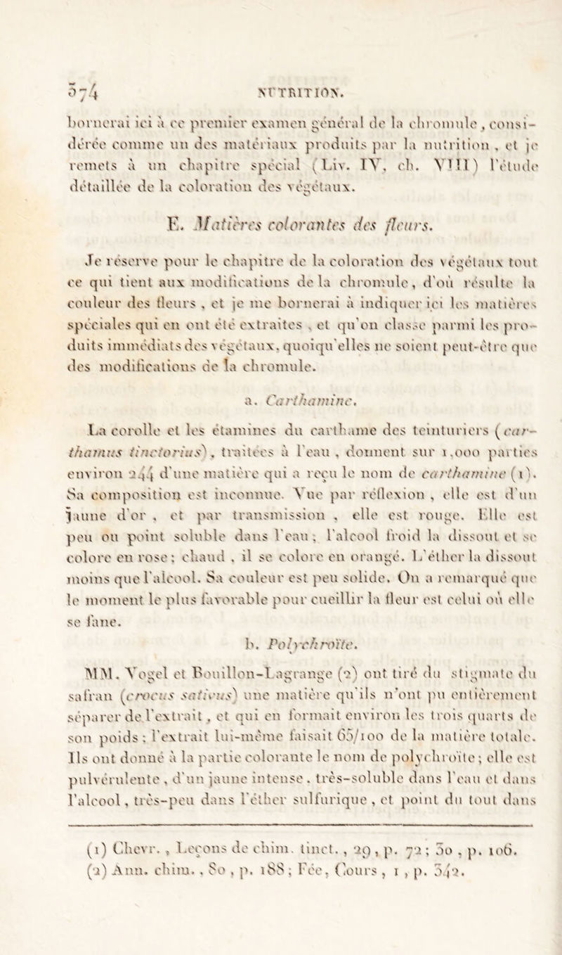 NT TR1TI0N. bornerai ici à ce premier examen général de la ehromule , consi- dérée comme un des matériaux produits par la nutrition , et je remets à un chapitre spécial ( Liv. TV, eh, VIH) l’étude détaillée de la coloration des végétaux. K. 3 [attires colorantes des fleurs. Je réserve pour le chapitre de la coloration des végétaux tout ce qui tient aux modifications delà ehromule, d'où résulte la couleur îles fleurs , et je me bornerai à indiquer ici les matières spéciales qui en ont été extraites , et qu'on classe parmi les pro- duits immédiats des végétaux, quoiqu'elles ne soient peut-être que des modifications de la ehromule. a. Carthaminc. La corolle et les étamines du earthame des teinturiers (<•<//•- thamus tinciorius^. traitées à l’eau, donnent sur 1.000 parties environ o.j.j d’une matière qui a reçu le nom de cet rt ha nu ne (i). Sa composition est inconnue. Vue par réflexion , elle est d'un Jaune d’or , et par transmission , elle est rouge. Kilo est peu ou point soluble dans Veau . l'alcool froid la dissout et se colore eu rose: chaud , il se colore en orangé. L'éther la dissout moins que l’alcool. Sa couleur est peu solide. On a remarqué que le moment le plus favorable pour cueillir la fleur est celui où elle se fane. b. Pol)'chroïte. MM. Vogel et bouillon-I.agrange (ta) ont tiré du stigmate du safran [crxH'us satirus^ une matière qu ils n’ont pu entièrement séparer de l’extrait . et qui eu formait environ les trois quarts de son poids; l’extrait lui-même taisait 65/ioo de la matière totale. Ils ont donne à la partie colorante le nom de polyrhroïte; elle est pulvérulente , d'un jaune intense, très-soluble dans l’eau et dans l’aleool, très-peu dans l’éther sulfurique, et point du tout dans tp) Chcvr. , Leçons de ebim. tinct. , 29, p. 72; no , p. 106. (•j) Ann. chim. . 80 . p. 188 ; Fée, Cours , 1 , p. 0 j-?.