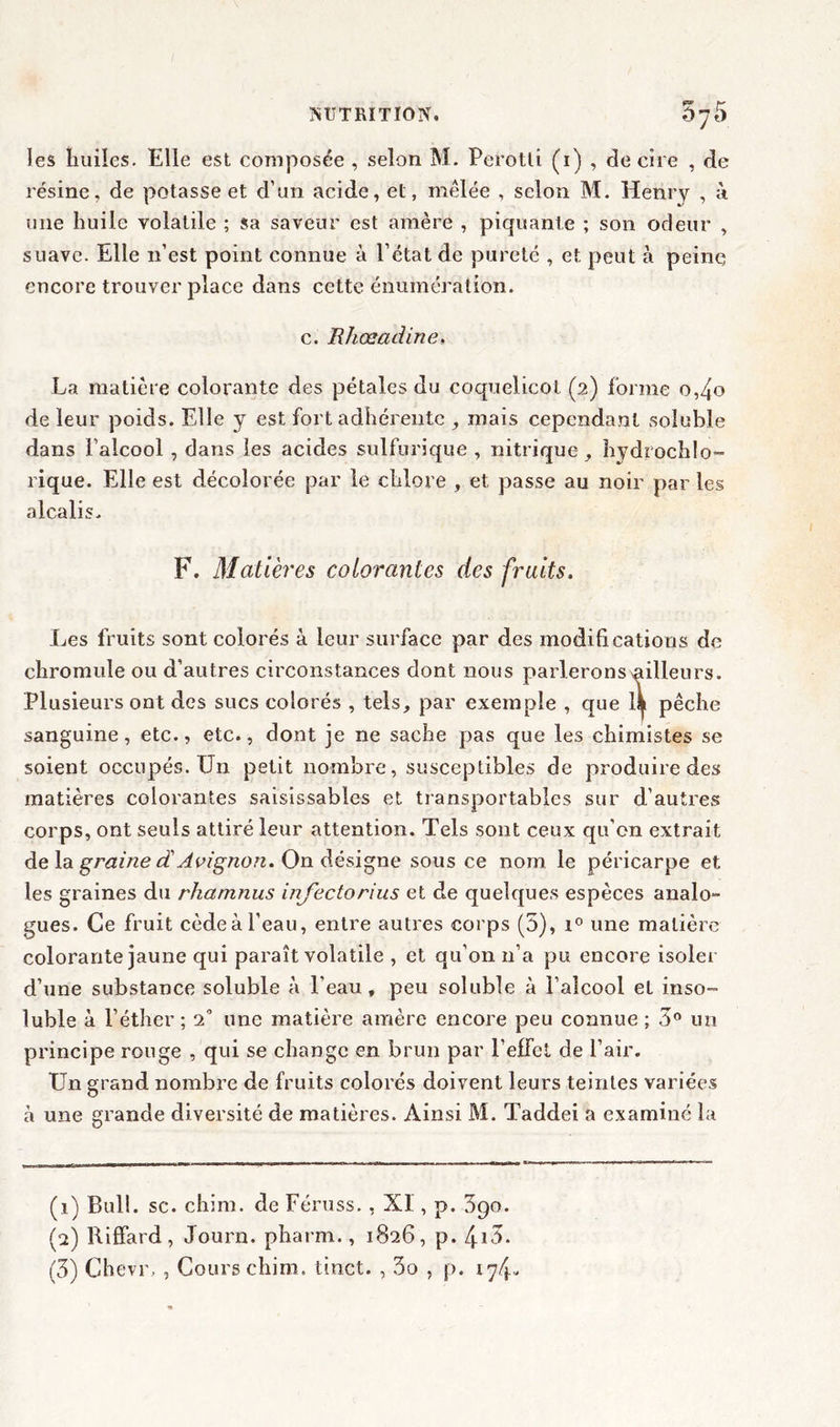 les huiles. Elle est composée , selon M. Perotti (1) , de cire , de résine, de potasse et d’un acide, et, mêlée , selon M. Henry , à une huile volatile ; sa saveur est amère , piquante ; son odeur , suave. Elle 11’est point connue à l’état de pureté , et peut à peine encore trouver place dans cette énumération, c. Rhœadine» La matière colorante des pétales du coquelicot (2) forme o,4o de leur poids. Elle y est fort adhérente , mais cependant soluble dans l’alcool , dans les acides sulfurique, nitrique, hydrochlo- rique. Elle est décolorée par le chlore , et passe au noir par les alcalis. F. Matières colorantes des fruits. Les fruits sont colorés à leur surface par des modifications de chromnle ou d’autres circonstances dont nous parleronsnilleurs. Plusieurs ont des sucs colorés , tels, par exemple , que 11 pêche sanguine, etc., etc., dont je ne sache pas que les chimistes se soient occupés. Un petit nombre, susceptibles de produire des matières colorantes saisissables et transportables sur d’autres corps, ont seuls attiré leur attention. Tels sont ceux qu'on extrait de la graine d'Avignon. On désigne sous ce nom le péricarpe et les graines du rhamnus injectorius et de quelques espèces analo- gués. Ce fruit cèdeà l'eau, entre autres corps (5), i° une matière colorante jaune qui paraît volatile , et qu’on 11’a pu encore isoler d’une substance soluble à l’eau, peu soluble à l’alcool et inso- luble à l’éther ; 2° une matière amère encore peu connue ; 3° un principe rouge , qui se change en brun par l'effet de l’air. Un grand nombre de fruits colorés doivent leurs teintes variées à une grande diversité de matières. Ainsi M. Taddei a examiné la (1) Bull. sc. chim. de Féruss., XI, p. 3go. (2) Riffard, Journ. pharm., 1826, p. 4i3.