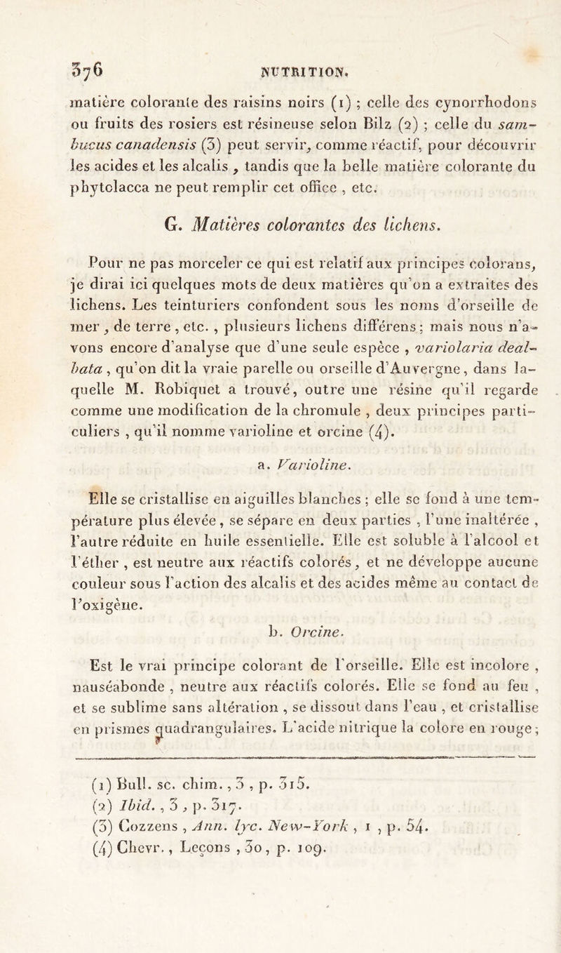matière colorante des raisins noirs (1) ; celle des cynorrhodons ou fruits des rosiers est résineuse selon Bila (2) ; celle du sam- bucus canadensis (3) peut servir, comme réactif, pour découvrir les acides et les alcalis , tandis que la belle matière colorante du phytclacca ne peut remplir cet office , etc. G. Matières colorantes des lichens. Pour ne pas morceler ce qui est relatif aux principes colorans, je dirai ici quelques mots de deux matières qu’on a extraites des lichens. Les teinturiers confondent sous les noms d’orseille de mer , de terre , etc. , plusieurs lichens différens; mais nous n’a- vons encore d’analyse que d’une seule espèce , variolaria deal- bata , qu’on dit la vraie parelle ou orseille d’Auvergne, dans la- quelle M. Robiquet a trouvé, outre une résine qu’il regarde comme une modification de la chromule , deux principes parti- culiers , qu’il nomme varioline et orcine (4). a. Varioline. Elle se cristallise en aiguilles blanches ; elle se fond à une tem- pérature plus élevée , se sépare en deux parties , l’ime inaltérée , l’autre réduite en huile essentielle. Elle est soluble à l’alcool et l’éther , est neutre aux réactifs colorés, et ne développe aucune couleur sous Faction des alcalis et des acides même au contact de Foxigène. b. Orcine. Est le vrai principe colorant de F orseille. Elle est incolore , nauséabonde , neutre aux réactifs colorés. Elle se fond au feu , et se sublime sans altération , se dissout dans l’eau , et cristallise en prismes quadrangulaires. L'acide nitrique la colore en rouge; (j) Bull. sc. chim., 3 , p. 3i5. (2) Ibid. , 3 , p. Siy. (3) Gozzens , Ann. lyc. New-York , 1 , p. 54.
