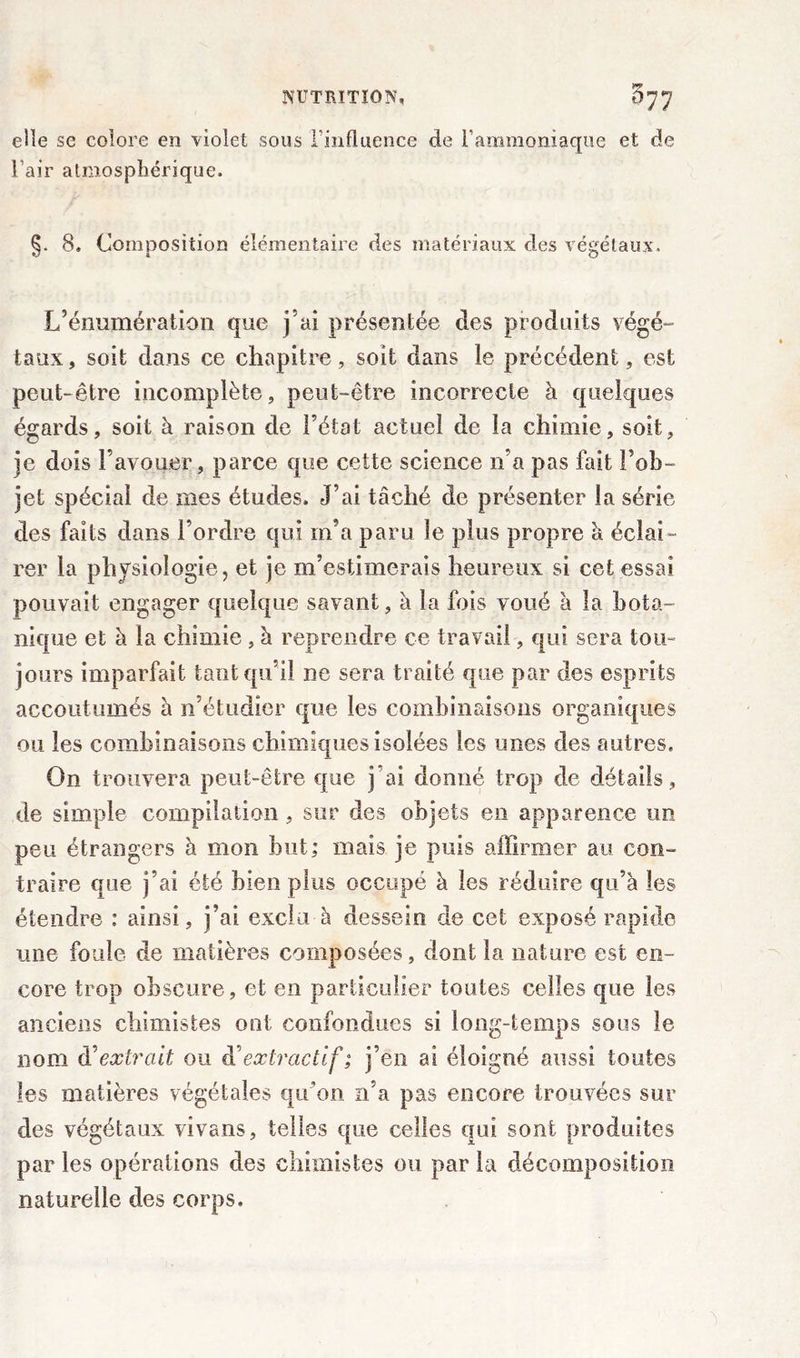 elle se colore en violet sous finfluence de l'ammoniaque et de l’air atmosphérique. 8. Composition élémentaire des matériaux des végétaux. L’énumération que fai présentée des produits végé- taux , soit dans ce chapitre, soit dans le précédent, est peut-être incomplète, peut-être incorrecte à quelques égards, soit à raison de l’état actuel de la chimie, soit, je dois F avouer, parce que cette science n’a pas fait l’ob- jet spécial de mes études. J’ai tâché de présenter la série des faits dans l’ordre qui m’a paru le plus propre à éclai- rer la physiologie, et je m’estimerais heureux si cet essai pouvait engager quelque savant, à la fois voué a la bota- nique et à la chimie , à reprendre ce travail, qui sera tou- jours imparfait tant qu’il ne sera traité que par des esprits accoutumés à n’étudier que les combinaisons organiques ou les combinaisons chimiques isolées les unes des autres. On trouvera peut-être que j ai donné trop de détails, de simple compilation , sur des objets en apparence un peu étrangers à mon but; mais je puis affirmer au con- traire que j’ai été bien plus occupé à les réduire qu’à les étendre : ainsi, j’ai exclu à dessein de cet exposé rapide mie foule de matières composées, dont la nature est en- core trop obscure, et en particulier toutes celles que les anciens chimistes ont confondues si long-temps sous le nom d'extrait ou d’extractif ; j’en ai éloigné aussi toutes les matières végétales qu’on n’a pas encore trouvées sur des végétaux vivans, telles que celles qui sont produites par les opérations des chimistes ou par la décomposition naturelle des corps.