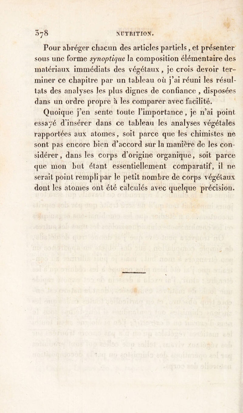 Pour abréger chacun des articles partiels, et présenter sous une forme synoptique la composition élémentaire des matériaux immédiats des végétaux, je crois devoir ter- miner ce chapitre par un tableau où j’ai réuni les résul- tats des analyses les plus dignes de confiance , disposées dans un ordre propre à les comparer avec facilité. Quoique j’en sente toute l’importance, je n’ai point essayé d’insérer dans ce tableau les analyses végétales rapportées aux atomes, soit parce que les chimistes ne sont pas encore bien d’accord sur la manière de les con- sidérer, dans les corps d’origine organique, soit parce que mon but étant essentiellement comparatif, il ne serait point rempli par le petit nombre de corps végétaux dont les atomes ont été calculés avec quelque précision.