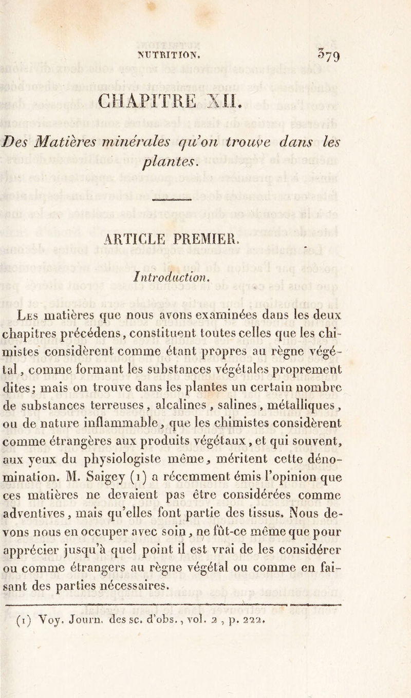 Des Matières minérales qu’on trouve dans les plantes. ARTICLE PREMIER, Introduction. Les matières que nous avons examinées dans les deux chapitres précédens, constituent toutes celles que les chi- mistes considèrent comme étant propres au règne végé- tal , comme formant les substances végétales proprement dites; mais on trouve dans les plantes un certain nombre de substances terreuses, alcalines, salines, métalliques, ou de nature inflammable, que les chimistes considèrent comme étrangères aux produits végétaux, et qui souvent, aux yeux du physiologiste même, méritent cette déno- mination. M. Saigey (1) a récemment émis l’opinion que ces matières ne devaient pas être considérées comme adventives, mais qu’elles font partie des tissus. Nous de- vons nous en occuper avec soin, ne fût-ce même que pour apprécier jusqu’à quel point il est vrai de les considérer ou comme étrangers au règne végétal ou comme en fai™ saut des parties nécessaires. (i) Yoy. Journ, des sc. d’obs., vol. 2 , p. 223,