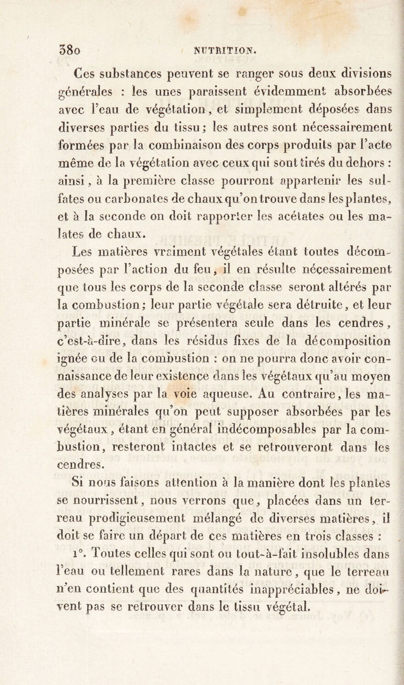 Ces substances peuvent se ranger sous deux divisions générales : les unes paraissent évidemment absorbées avec l'eau de végétation, et simplement déposées dans diverses parties du tissu ; les autres sont nécessairement formées par la combinaison des corps produits par l’acte même de la végétation avec ceux qui sont tirés du dehors : ainsi , à la première classe pourront appartenir les sul- fates ou carbonates de chaux qu’on trouve dan? les plantes, et à la seconde on doit rapporter les acétates ou les ma- îates de chaux. Les matières vraiment végétales étant toutes décom- posées par Faction du feu, il en résulte nécessairement que tous les corps de la seconde classe seront altérés par la combustion; leur partie végétale sera détruite, et leur partie minérale se présentera seule dans les cendres, c’est-ci-dîre, dans les résidus fixes de la décomposition ignée ou de la combustion : on ne pourra donc avoir con- naissance de leur existence dans les végétaux qu’au moyen des analyses par la voie aqueuse. Au contraire, les ma- tières minérales qu’on peut supposer absorbées par les végétaux , étant en général indécomposables par la coin- bustion, resteront intactes et se retrouveront dans les cendres. Si nous faisons attention à la manière dont les plantes se nourrissent, nous verrons que, placées dans un ter- reau prodigieusement mélangé de diverses matières, il doit se faire un départ de ces matières en trois classes : i°. Toutes celles qui sont ou tout-à-fait insolubles dans l’eau ou tellement rares dans la nature, que le terreau n’en contient que des quantités inappréciables, ne doi- vent pas se retrouver clans le tissu végétal.